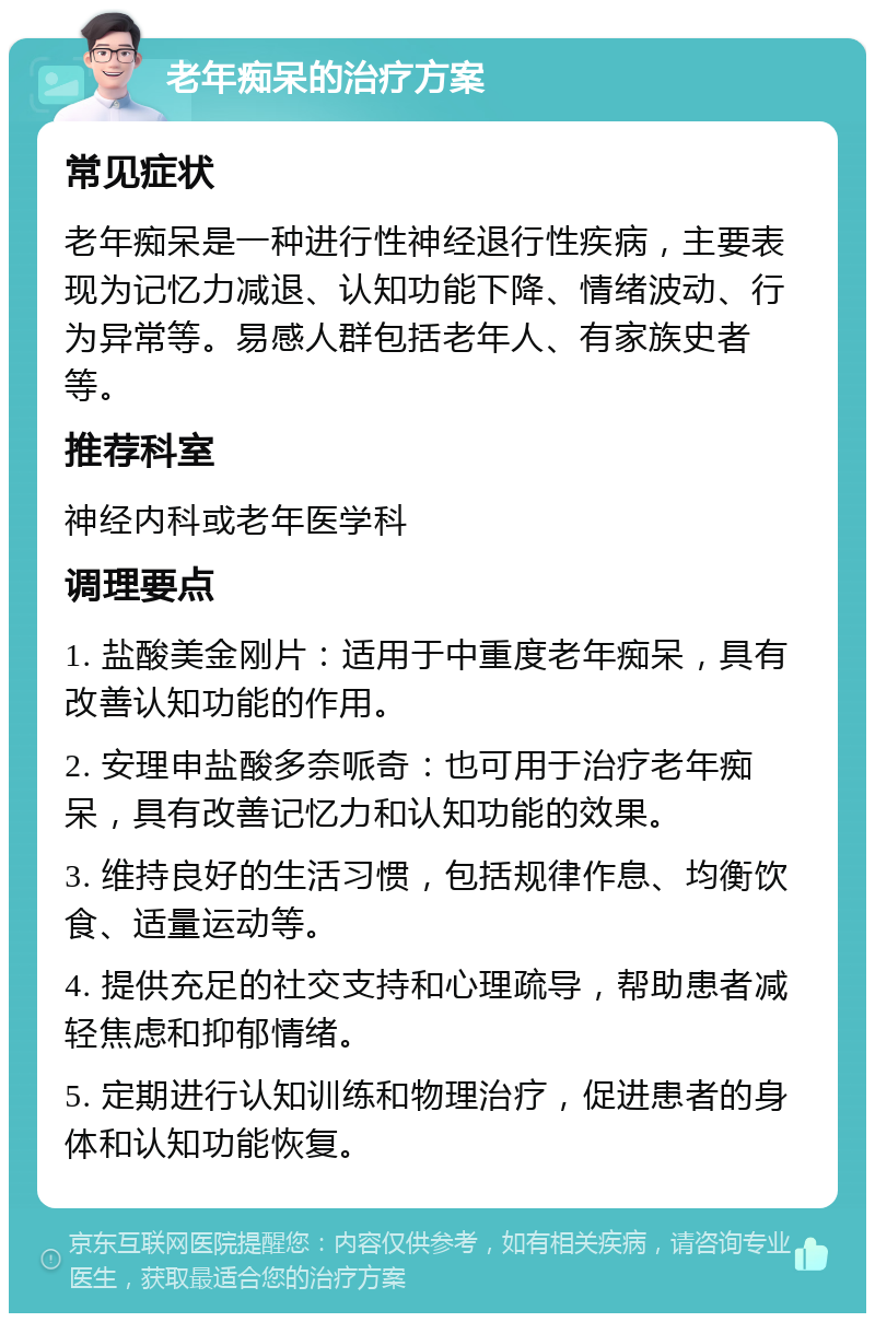 老年痴呆的治疗方案 常见症状 老年痴呆是一种进行性神经退行性疾病，主要表现为记忆力减退、认知功能下降、情绪波动、行为异常等。易感人群包括老年人、有家族史者等。 推荐科室 神经内科或老年医学科 调理要点 1. 盐酸美金刚片：适用于中重度老年痴呆，具有改善认知功能的作用。 2. 安理申盐酸多奈哌奇：也可用于治疗老年痴呆，具有改善记忆力和认知功能的效果。 3. 维持良好的生活习惯，包括规律作息、均衡饮食、适量运动等。 4. 提供充足的社交支持和心理疏导，帮助患者减轻焦虑和抑郁情绪。 5. 定期进行认知训练和物理治疗，促进患者的身体和认知功能恢复。