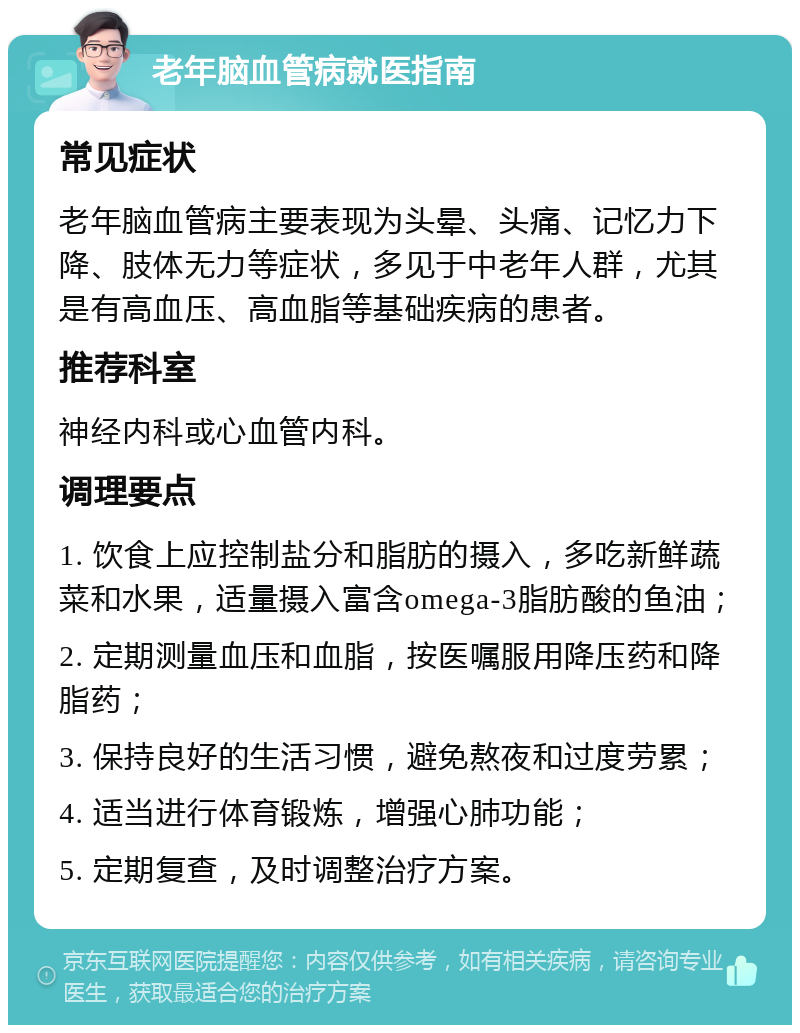 老年脑血管病就医指南 常见症状 老年脑血管病主要表现为头晕、头痛、记忆力下降、肢体无力等症状，多见于中老年人群，尤其是有高血压、高血脂等基础疾病的患者。 推荐科室 神经内科或心血管内科。 调理要点 1. 饮食上应控制盐分和脂肪的摄入，多吃新鲜蔬菜和水果，适量摄入富含omega-3脂肪酸的鱼油； 2. 定期测量血压和血脂，按医嘱服用降压药和降脂药； 3. 保持良好的生活习惯，避免熬夜和过度劳累； 4. 适当进行体育锻炼，增强心肺功能； 5. 定期复查，及时调整治疗方案。