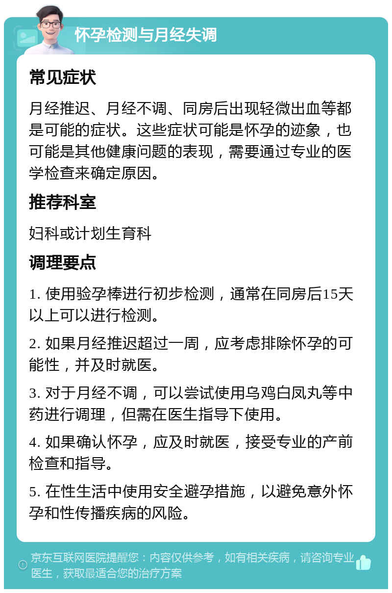 怀孕检测与月经失调 常见症状 月经推迟、月经不调、同房后出现轻微出血等都是可能的症状。这些症状可能是怀孕的迹象，也可能是其他健康问题的表现，需要通过专业的医学检查来确定原因。 推荐科室 妇科或计划生育科 调理要点 1. 使用验孕棒进行初步检测，通常在同房后15天以上可以进行检测。 2. 如果月经推迟超过一周，应考虑排除怀孕的可能性，并及时就医。 3. 对于月经不调，可以尝试使用乌鸡白凤丸等中药进行调理，但需在医生指导下使用。 4. 如果确认怀孕，应及时就医，接受专业的产前检查和指导。 5. 在性生活中使用安全避孕措施，以避免意外怀孕和性传播疾病的风险。