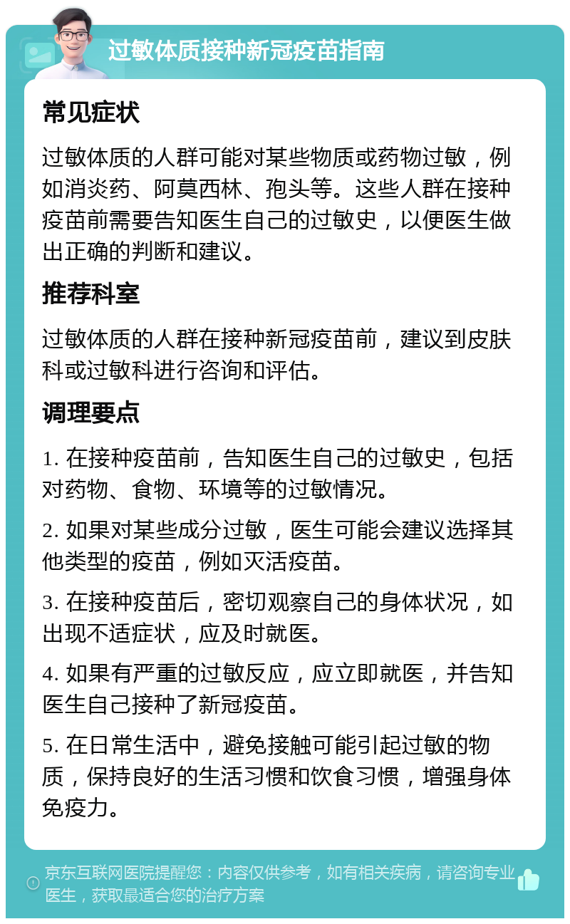 过敏体质接种新冠疫苗指南 常见症状 过敏体质的人群可能对某些物质或药物过敏，例如消炎药、阿莫西林、孢头等。这些人群在接种疫苗前需要告知医生自己的过敏史，以便医生做出正确的判断和建议。 推荐科室 过敏体质的人群在接种新冠疫苗前，建议到皮肤科或过敏科进行咨询和评估。 调理要点 1. 在接种疫苗前，告知医生自己的过敏史，包括对药物、食物、环境等的过敏情况。 2. 如果对某些成分过敏，医生可能会建议选择其他类型的疫苗，例如灭活疫苗。 3. 在接种疫苗后，密切观察自己的身体状况，如出现不适症状，应及时就医。 4. 如果有严重的过敏反应，应立即就医，并告知医生自己接种了新冠疫苗。 5. 在日常生活中，避免接触可能引起过敏的物质，保持良好的生活习惯和饮食习惯，增强身体免疫力。