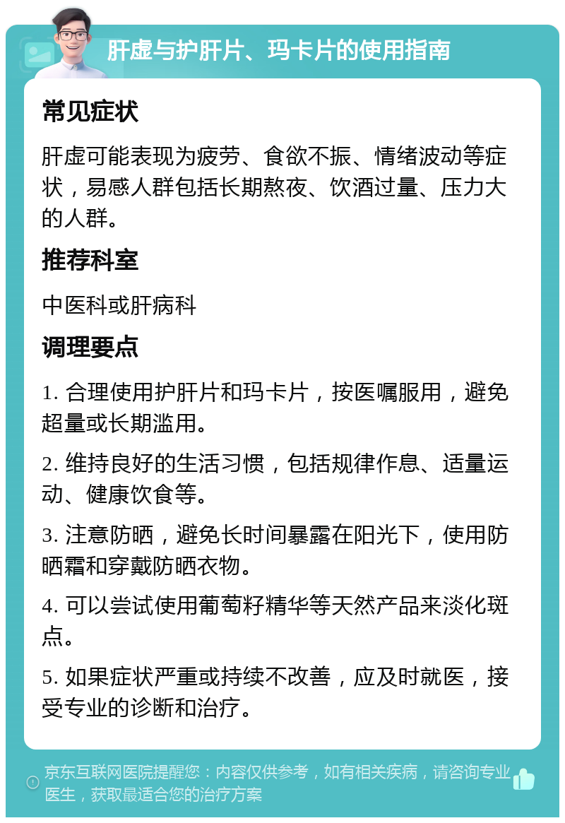 肝虚与护肝片、玛卡片的使用指南 常见症状 肝虚可能表现为疲劳、食欲不振、情绪波动等症状，易感人群包括长期熬夜、饮酒过量、压力大的人群。 推荐科室 中医科或肝病科 调理要点 1. 合理使用护肝片和玛卡片，按医嘱服用，避免超量或长期滥用。 2. 维持良好的生活习惯，包括规律作息、适量运动、健康饮食等。 3. 注意防晒，避免长时间暴露在阳光下，使用防晒霜和穿戴防晒衣物。 4. 可以尝试使用葡萄籽精华等天然产品来淡化斑点。 5. 如果症状严重或持续不改善，应及时就医，接受专业的诊断和治疗。