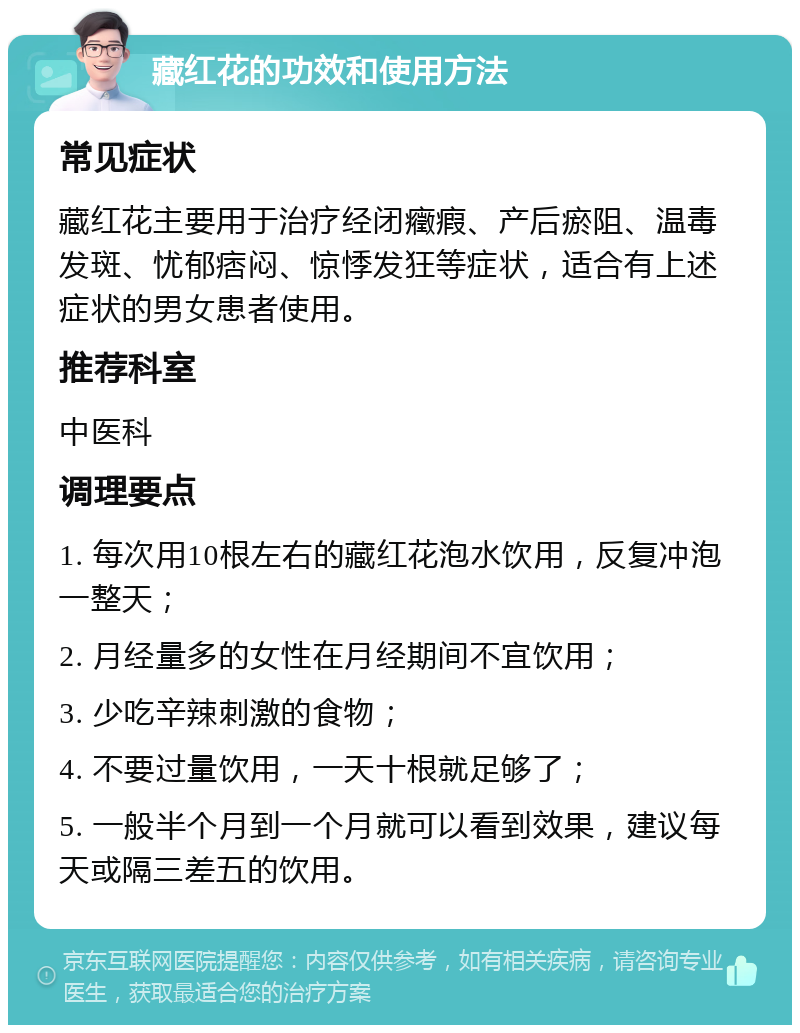 藏红花的功效和使用方法 常见症状 藏红花主要用于治疗经闭癥瘕、产后瘀阻、温毒发斑、忧郁痞闷、惊悸发狂等症状，适合有上述症状的男女患者使用。 推荐科室 中医科 调理要点 1. 每次用10根左右的藏红花泡水饮用，反复冲泡一整天； 2. 月经量多的女性在月经期间不宜饮用； 3. 少吃辛辣刺激的食物； 4. 不要过量饮用，一天十根就足够了； 5. 一般半个月到一个月就可以看到效果，建议每天或隔三差五的饮用。