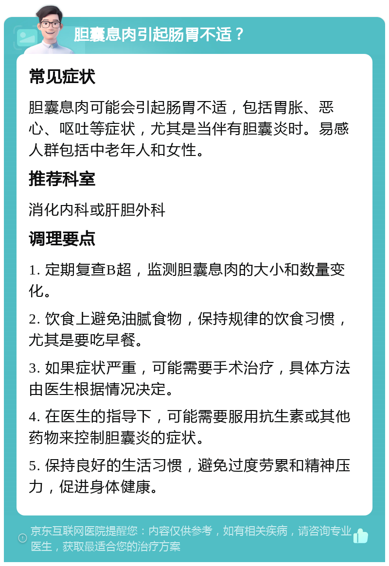 胆囊息肉引起肠胃不适？ 常见症状 胆囊息肉可能会引起肠胃不适，包括胃胀、恶心、呕吐等症状，尤其是当伴有胆囊炎时。易感人群包括中老年人和女性。 推荐科室 消化内科或肝胆外科 调理要点 1. 定期复查B超，监测胆囊息肉的大小和数量变化。 2. 饮食上避免油腻食物，保持规律的饮食习惯，尤其是要吃早餐。 3. 如果症状严重，可能需要手术治疗，具体方法由医生根据情况决定。 4. 在医生的指导下，可能需要服用抗生素或其他药物来控制胆囊炎的症状。 5. 保持良好的生活习惯，避免过度劳累和精神压力，促进身体健康。