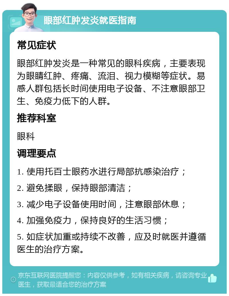 眼部红肿发炎就医指南 常见症状 眼部红肿发炎是一种常见的眼科疾病，主要表现为眼睛红肿、疼痛、流泪、视力模糊等症状。易感人群包括长时间使用电子设备、不注意眼部卫生、免疫力低下的人群。 推荐科室 眼科 调理要点 1. 使用托百士眼药水进行局部抗感染治疗； 2. 避免揉眼，保持眼部清洁； 3. 减少电子设备使用时间，注意眼部休息； 4. 加强免疫力，保持良好的生活习惯； 5. 如症状加重或持续不改善，应及时就医并遵循医生的治疗方案。