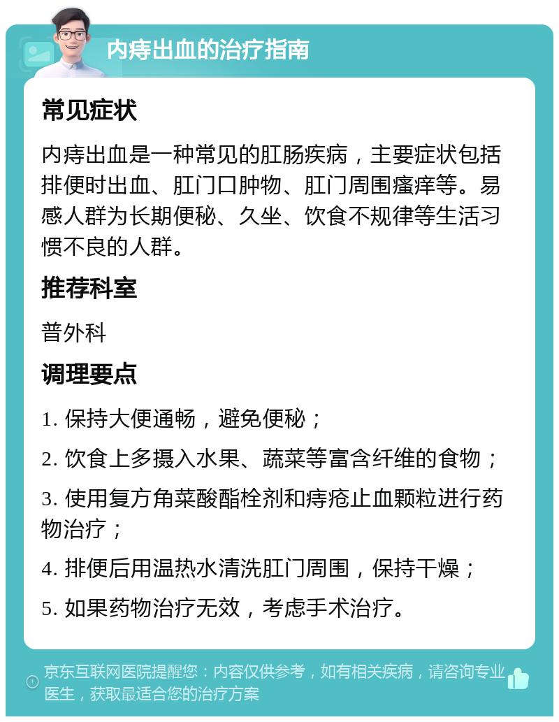 内痔出血的治疗指南 常见症状 内痔出血是一种常见的肛肠疾病，主要症状包括排便时出血、肛门口肿物、肛门周围瘙痒等。易感人群为长期便秘、久坐、饮食不规律等生活习惯不良的人群。 推荐科室 普外科 调理要点 1. 保持大便通畅，避免便秘； 2. 饮食上多摄入水果、蔬菜等富含纤维的食物； 3. 使用复方角菜酸酯栓剂和痔疮止血颗粒进行药物治疗； 4. 排便后用温热水清洗肛门周围，保持干燥； 5. 如果药物治疗无效，考虑手术治疗。