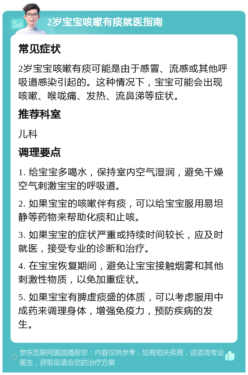 2岁宝宝咳嗽有痰就医指南 常见症状 2岁宝宝咳嗽有痰可能是由于感冒、流感或其他呼吸道感染引起的。这种情况下，宝宝可能会出现咳嗽、喉咙痛、发热、流鼻涕等症状。 推荐科室 儿科 调理要点 1. 给宝宝多喝水，保持室内空气湿润，避免干燥空气刺激宝宝的呼吸道。 2. 如果宝宝的咳嗽伴有痰，可以给宝宝服用易坦静等药物来帮助化痰和止咳。 3. 如果宝宝的症状严重或持续时间较长，应及时就医，接受专业的诊断和治疗。 4. 在宝宝恢复期间，避免让宝宝接触烟雾和其他刺激性物质，以免加重症状。 5. 如果宝宝有脾虚痰盛的体质，可以考虑服用中成药来调理身体，增强免疫力，预防疾病的发生。