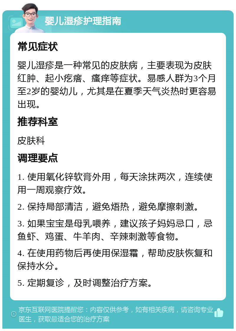 婴儿湿疹护理指南 常见症状 婴儿湿疹是一种常见的皮肤病，主要表现为皮肤红肿、起小疙瘩、瘙痒等症状。易感人群为3个月至2岁的婴幼儿，尤其是在夏季天气炎热时更容易出现。 推荐科室 皮肤科 调理要点 1. 使用氧化锌软膏外用，每天涂抹两次，连续使用一周观察疗效。 2. 保持局部清洁，避免焐热，避免摩擦刺激。 3. 如果宝宝是母乳喂养，建议孩子妈妈忌口，忌鱼虾、鸡蛋、牛羊肉、辛辣刺激等食物。 4. 在使用药物后再使用保湿霜，帮助皮肤恢复和保持水分。 5. 定期复诊，及时调整治疗方案。