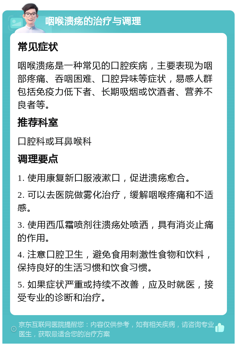 咽喉溃疡的治疗与调理 常见症状 咽喉溃疡是一种常见的口腔疾病，主要表现为咽部疼痛、吞咽困难、口腔异味等症状，易感人群包括免疫力低下者、长期吸烟或饮酒者、营养不良者等。 推荐科室 口腔科或耳鼻喉科 调理要点 1. 使用康复新口服液漱口，促进溃疡愈合。 2. 可以去医院做雾化治疗，缓解咽喉疼痛和不适感。 3. 使用西瓜霜喷剂往溃疡处喷洒，具有消炎止痛的作用。 4. 注意口腔卫生，避免食用刺激性食物和饮料，保持良好的生活习惯和饮食习惯。 5. 如果症状严重或持续不改善，应及时就医，接受专业的诊断和治疗。