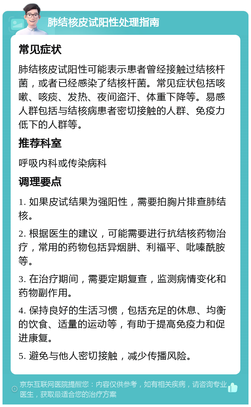 肺结核皮试阳性处理指南 常见症状 肺结核皮试阳性可能表示患者曾经接触过结核杆菌，或者已经感染了结核杆菌。常见症状包括咳嗽、咳痰、发热、夜间盗汗、体重下降等。易感人群包括与结核病患者密切接触的人群、免疫力低下的人群等。 推荐科室 呼吸内科或传染病科 调理要点 1. 如果皮试结果为强阳性，需要拍胸片排查肺结核。 2. 根据医生的建议，可能需要进行抗结核药物治疗，常用的药物包括异烟肼、利福平、吡嗪酰胺等。 3. 在治疗期间，需要定期复查，监测病情变化和药物副作用。 4. 保持良好的生活习惯，包括充足的休息、均衡的饮食、适量的运动等，有助于提高免疫力和促进康复。 5. 避免与他人密切接触，减少传播风险。