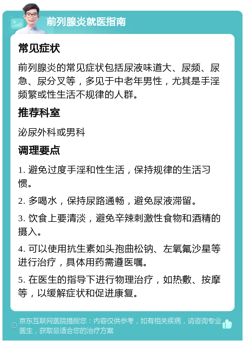 前列腺炎就医指南 常见症状 前列腺炎的常见症状包括尿液味道大、尿频、尿急、尿分叉等，多见于中老年男性，尤其是手淫频繁或性生活不规律的人群。 推荐科室 泌尿外科或男科 调理要点 1. 避免过度手淫和性生活，保持规律的生活习惯。 2. 多喝水，保持尿路通畅，避免尿液滞留。 3. 饮食上要清淡，避免辛辣刺激性食物和酒精的摄入。 4. 可以使用抗生素如头孢曲松钠、左氧氟沙星等进行治疗，具体用药需遵医嘱。 5. 在医生的指导下进行物理治疗，如热敷、按摩等，以缓解症状和促进康复。