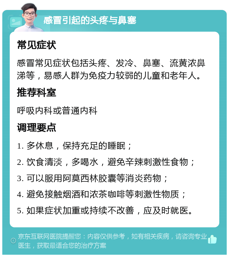 感冒引起的头疼与鼻塞 常见症状 感冒常见症状包括头疼、发冷、鼻塞、流黄浓鼻涕等，易感人群为免疫力较弱的儿童和老年人。 推荐科室 呼吸内科或普通内科 调理要点 1. 多休息，保持充足的睡眠； 2. 饮食清淡，多喝水，避免辛辣刺激性食物； 3. 可以服用阿莫西林胶囊等消炎药物； 4. 避免接触烟酒和浓茶咖啡等刺激性物质； 5. 如果症状加重或持续不改善，应及时就医。