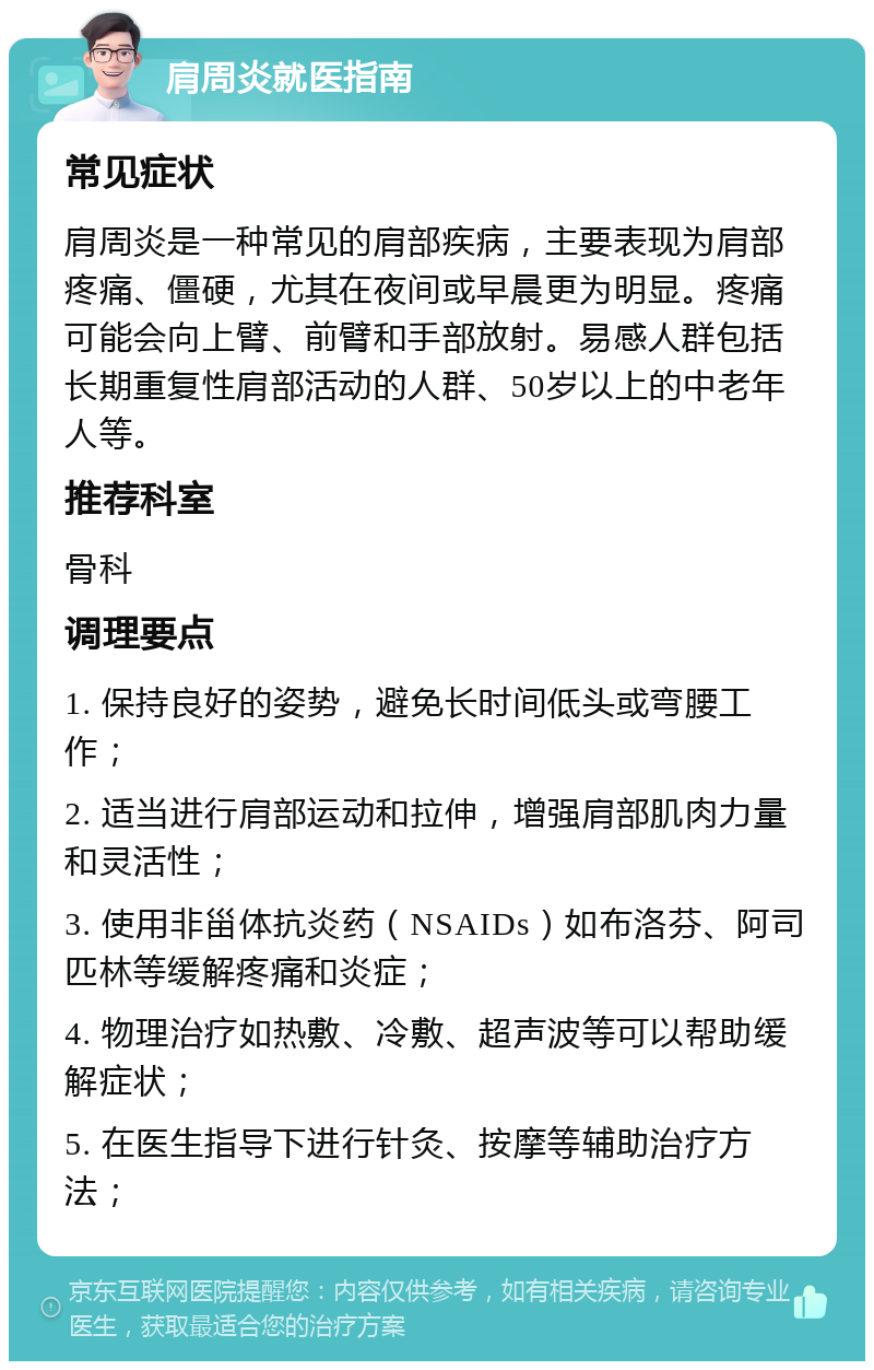 肩周炎就医指南 常见症状 肩周炎是一种常见的肩部疾病，主要表现为肩部疼痛、僵硬，尤其在夜间或早晨更为明显。疼痛可能会向上臂、前臂和手部放射。易感人群包括长期重复性肩部活动的人群、50岁以上的中老年人等。 推荐科室 骨科 调理要点 1. 保持良好的姿势，避免长时间低头或弯腰工作； 2. 适当进行肩部运动和拉伸，增强肩部肌肉力量和灵活性； 3. 使用非甾体抗炎药（NSAIDs）如布洛芬、阿司匹林等缓解疼痛和炎症； 4. 物理治疗如热敷、冷敷、超声波等可以帮助缓解症状； 5. 在医生指导下进行针灸、按摩等辅助治疗方法；