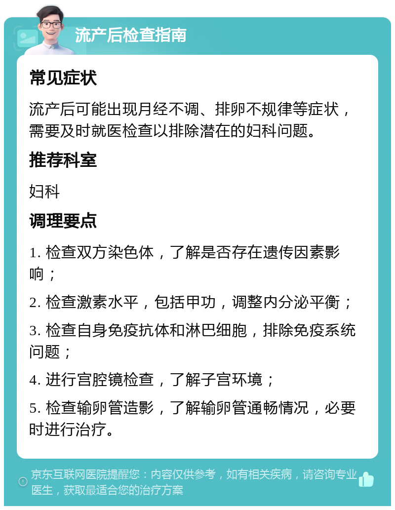 流产后检查指南 常见症状 流产后可能出现月经不调、排卵不规律等症状，需要及时就医检查以排除潜在的妇科问题。 推荐科室 妇科 调理要点 1. 检查双方染色体，了解是否存在遗传因素影响； 2. 检查激素水平，包括甲功，调整内分泌平衡； 3. 检查自身免疫抗体和淋巴细胞，排除免疫系统问题； 4. 进行宫腔镜检查，了解子宫环境； 5. 检查输卵管造影，了解输卵管通畅情况，必要时进行治疗。