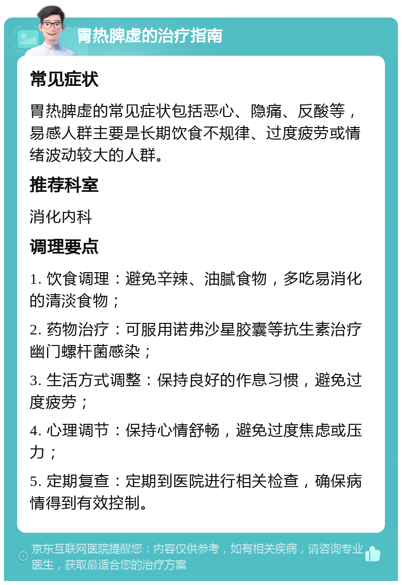 胃热脾虚的治疗指南 常见症状 胃热脾虚的常见症状包括恶心、隐痛、反酸等，易感人群主要是长期饮食不规律、过度疲劳或情绪波动较大的人群。 推荐科室 消化内科 调理要点 1. 饮食调理：避免辛辣、油腻食物，多吃易消化的清淡食物； 2. 药物治疗：可服用诺弗沙星胶囊等抗生素治疗幽门螺杆菌感染； 3. 生活方式调整：保持良好的作息习惯，避免过度疲劳； 4. 心理调节：保持心情舒畅，避免过度焦虑或压力； 5. 定期复查：定期到医院进行相关检查，确保病情得到有效控制。