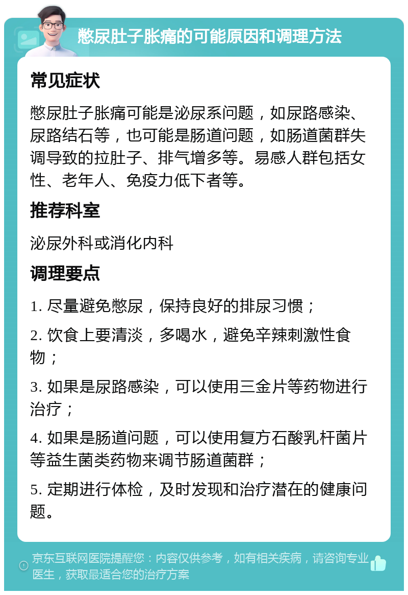 憋尿肚子胀痛的可能原因和调理方法 常见症状 憋尿肚子胀痛可能是泌尿系问题，如尿路感染、尿路结石等，也可能是肠道问题，如肠道菌群失调导致的拉肚子、排气增多等。易感人群包括女性、老年人、免疫力低下者等。 推荐科室 泌尿外科或消化内科 调理要点 1. 尽量避免憋尿，保持良好的排尿习惯； 2. 饮食上要清淡，多喝水，避免辛辣刺激性食物； 3. 如果是尿路感染，可以使用三金片等药物进行治疗； 4. 如果是肠道问题，可以使用复方石酸乳杆菌片等益生菌类药物来调节肠道菌群； 5. 定期进行体检，及时发现和治疗潜在的健康问题。