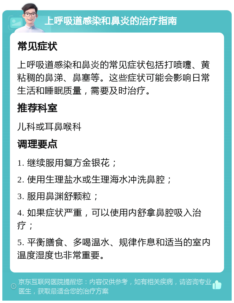 上呼吸道感染和鼻炎的治疗指南 常见症状 上呼吸道感染和鼻炎的常见症状包括打喷嚏、黄粘稠的鼻涕、鼻塞等。这些症状可能会影响日常生活和睡眠质量，需要及时治疗。 推荐科室 儿科或耳鼻喉科 调理要点 1. 继续服用复方金银花； 2. 使用生理盐水或生理海水冲洗鼻腔； 3. 服用鼻渊舒颗粒； 4. 如果症状严重，可以使用内舒拿鼻腔吸入治疗； 5. 平衡膳食、多喝温水、规律作息和适当的室内温度湿度也非常重要。