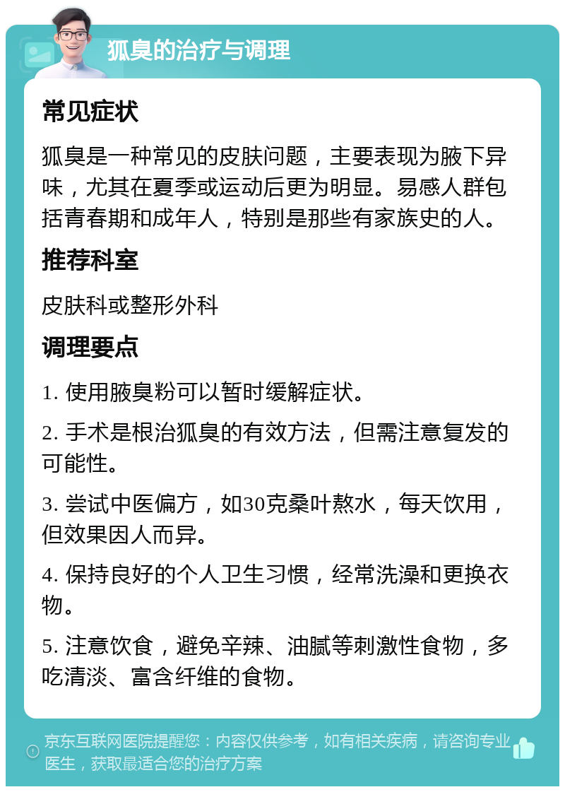 狐臭的治疗与调理 常见症状 狐臭是一种常见的皮肤问题，主要表现为腋下异味，尤其在夏季或运动后更为明显。易感人群包括青春期和成年人，特别是那些有家族史的人。 推荐科室 皮肤科或整形外科 调理要点 1. 使用腋臭粉可以暂时缓解症状。 2. 手术是根治狐臭的有效方法，但需注意复发的可能性。 3. 尝试中医偏方，如30克桑叶熬水，每天饮用，但效果因人而异。 4. 保持良好的个人卫生习惯，经常洗澡和更换衣物。 5. 注意饮食，避免辛辣、油腻等刺激性食物，多吃清淡、富含纤维的食物。