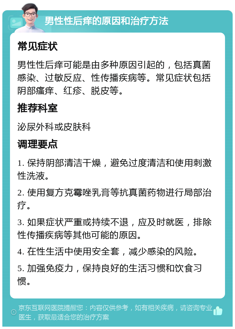 男性性后痒的原因和治疗方法 常见症状 男性性后痒可能是由多种原因引起的，包括真菌感染、过敏反应、性传播疾病等。常见症状包括阴部瘙痒、红疹、脱皮等。 推荐科室 泌尿外科或皮肤科 调理要点 1. 保持阴部清洁干燥，避免过度清洁和使用刺激性洗液。 2. 使用复方克霉唑乳膏等抗真菌药物进行局部治疗。 3. 如果症状严重或持续不退，应及时就医，排除性传播疾病等其他可能的原因。 4. 在性生活中使用安全套，减少感染的风险。 5. 加强免疫力，保持良好的生活习惯和饮食习惯。