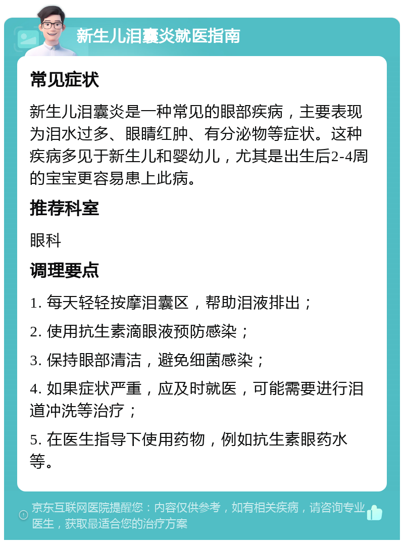 新生儿泪囊炎就医指南 常见症状 新生儿泪囊炎是一种常见的眼部疾病，主要表现为泪水过多、眼睛红肿、有分泌物等症状。这种疾病多见于新生儿和婴幼儿，尤其是出生后2-4周的宝宝更容易患上此病。 推荐科室 眼科 调理要点 1. 每天轻轻按摩泪囊区，帮助泪液排出； 2. 使用抗生素滴眼液预防感染； 3. 保持眼部清洁，避免细菌感染； 4. 如果症状严重，应及时就医，可能需要进行泪道冲洗等治疗； 5. 在医生指导下使用药物，例如抗生素眼药水等。