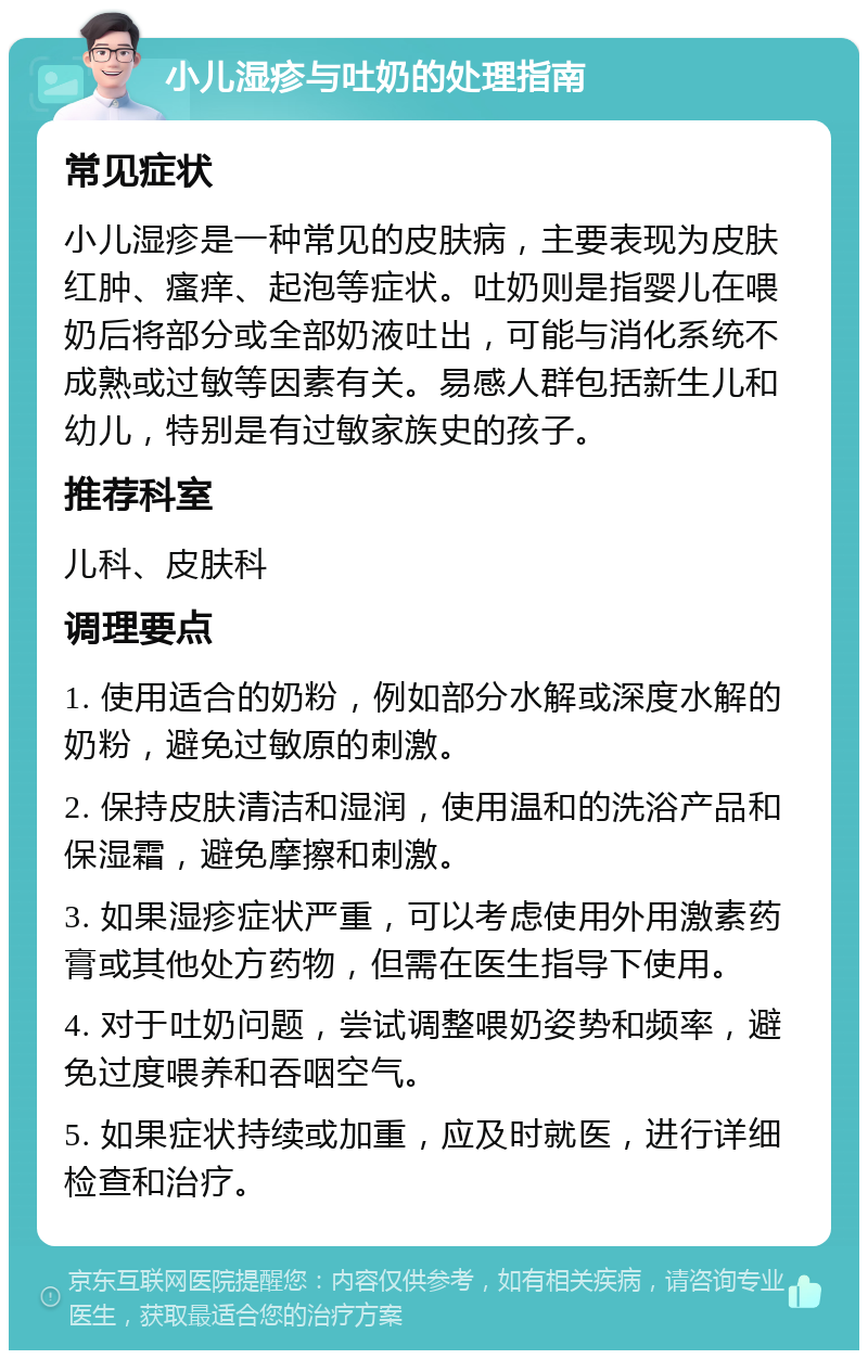 小儿湿疹与吐奶的处理指南 常见症状 小儿湿疹是一种常见的皮肤病，主要表现为皮肤红肿、瘙痒、起泡等症状。吐奶则是指婴儿在喂奶后将部分或全部奶液吐出，可能与消化系统不成熟或过敏等因素有关。易感人群包括新生儿和幼儿，特别是有过敏家族史的孩子。 推荐科室 儿科、皮肤科 调理要点 1. 使用适合的奶粉，例如部分水解或深度水解的奶粉，避免过敏原的刺激。 2. 保持皮肤清洁和湿润，使用温和的洗浴产品和保湿霜，避免摩擦和刺激。 3. 如果湿疹症状严重，可以考虑使用外用激素药膏或其他处方药物，但需在医生指导下使用。 4. 对于吐奶问题，尝试调整喂奶姿势和频率，避免过度喂养和吞咽空气。 5. 如果症状持续或加重，应及时就医，进行详细检查和治疗。