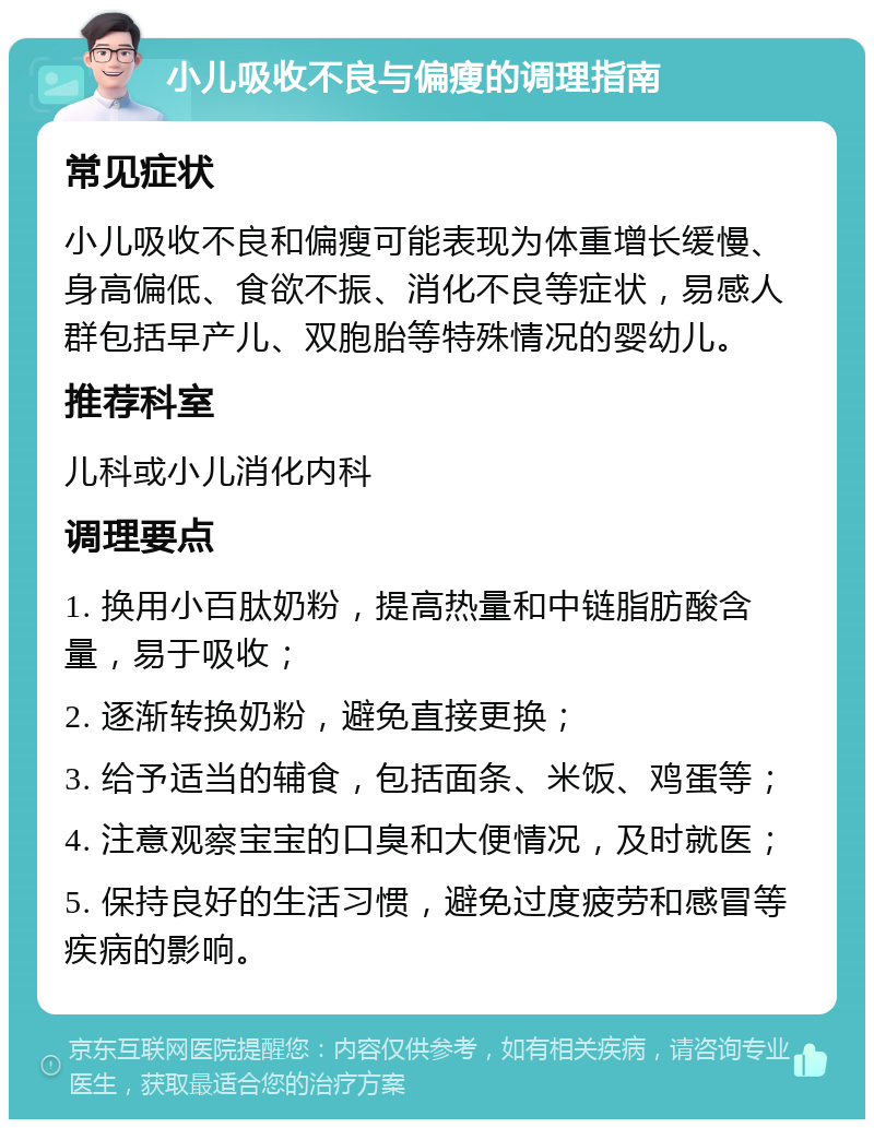 小儿吸收不良与偏瘦的调理指南 常见症状 小儿吸收不良和偏瘦可能表现为体重增长缓慢、身高偏低、食欲不振、消化不良等症状，易感人群包括早产儿、双胞胎等特殊情况的婴幼儿。 推荐科室 儿科或小儿消化内科 调理要点 1. 换用小百肽奶粉，提高热量和中链脂肪酸含量，易于吸收； 2. 逐渐转换奶粉，避免直接更换； 3. 给予适当的辅食，包括面条、米饭、鸡蛋等； 4. 注意观察宝宝的口臭和大便情况，及时就医； 5. 保持良好的生活习惯，避免过度疲劳和感冒等疾病的影响。