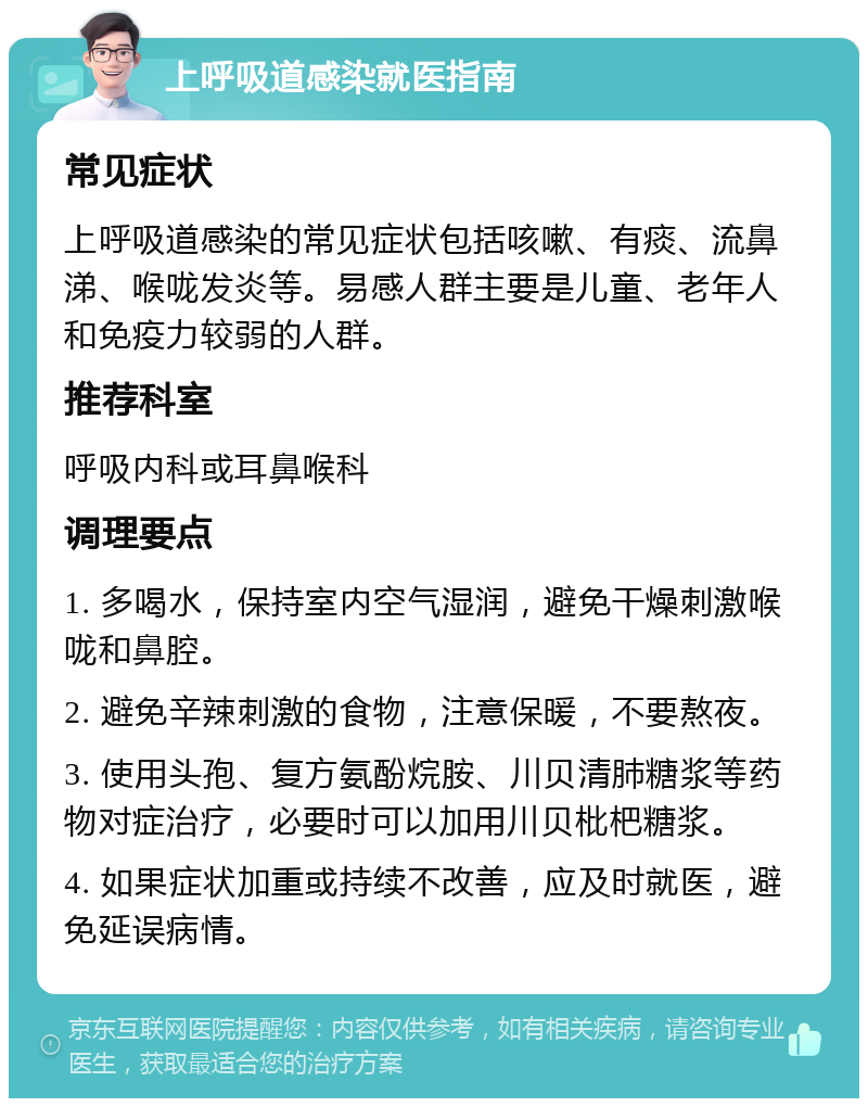 上呼吸道感染就医指南 常见症状 上呼吸道感染的常见症状包括咳嗽、有痰、流鼻涕、喉咙发炎等。易感人群主要是儿童、老年人和免疫力较弱的人群。 推荐科室 呼吸内科或耳鼻喉科 调理要点 1. 多喝水，保持室内空气湿润，避免干燥刺激喉咙和鼻腔。 2. 避免辛辣刺激的食物，注意保暖，不要熬夜。 3. 使用头孢、复方氨酚烷胺、川贝清肺糖浆等药物对症治疗，必要时可以加用川贝枇杷糖浆。 4. 如果症状加重或持续不改善，应及时就医，避免延误病情。