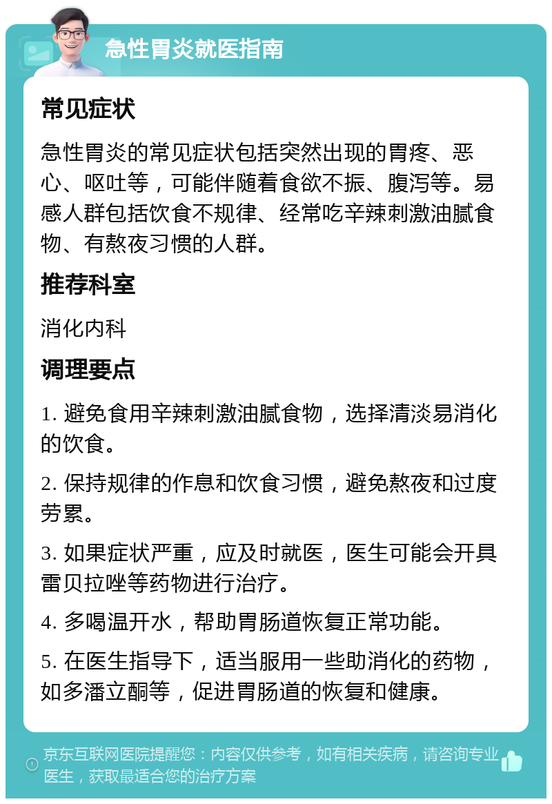 急性胃炎就医指南 常见症状 急性胃炎的常见症状包括突然出现的胃疼、恶心、呕吐等，可能伴随着食欲不振、腹泻等。易感人群包括饮食不规律、经常吃辛辣刺激油腻食物、有熬夜习惯的人群。 推荐科室 消化内科 调理要点 1. 避免食用辛辣刺激油腻食物，选择清淡易消化的饮食。 2. 保持规律的作息和饮食习惯，避免熬夜和过度劳累。 3. 如果症状严重，应及时就医，医生可能会开具雷贝拉唑等药物进行治疗。 4. 多喝温开水，帮助胃肠道恢复正常功能。 5. 在医生指导下，适当服用一些助消化的药物，如多潘立酮等，促进胃肠道的恢复和健康。