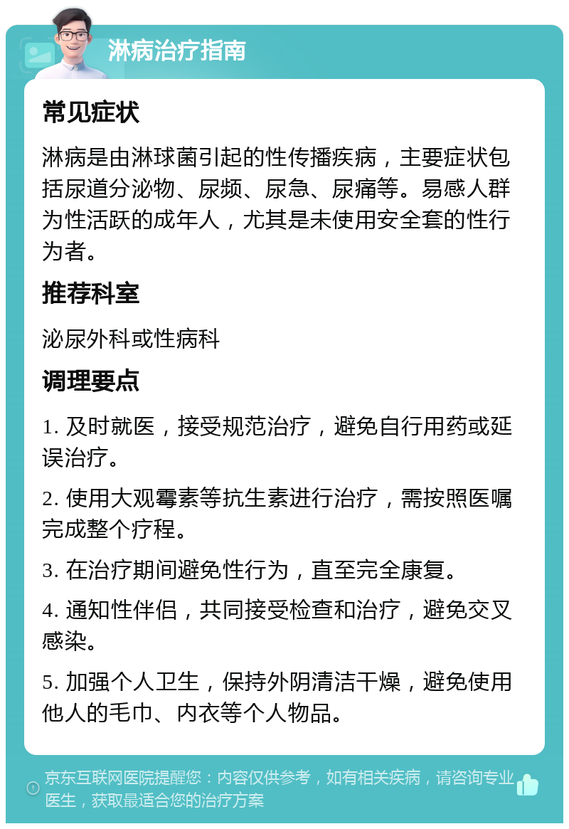 淋病治疗指南 常见症状 淋病是由淋球菌引起的性传播疾病，主要症状包括尿道分泌物、尿频、尿急、尿痛等。易感人群为性活跃的成年人，尤其是未使用安全套的性行为者。 推荐科室 泌尿外科或性病科 调理要点 1. 及时就医，接受规范治疗，避免自行用药或延误治疗。 2. 使用大观霉素等抗生素进行治疗，需按照医嘱完成整个疗程。 3. 在治疗期间避免性行为，直至完全康复。 4. 通知性伴侣，共同接受检查和治疗，避免交叉感染。 5. 加强个人卫生，保持外阴清洁干燥，避免使用他人的毛巾、内衣等个人物品。