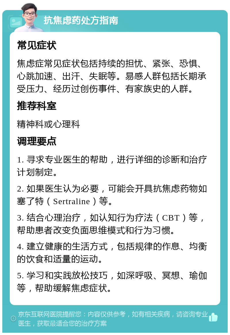 抗焦虑药处方指南 常见症状 焦虑症常见症状包括持续的担忧、紧张、恐惧、心跳加速、出汗、失眠等。易感人群包括长期承受压力、经历过创伤事件、有家族史的人群。 推荐科室 精神科或心理科 调理要点 1. 寻求专业医生的帮助，进行详细的诊断和治疗计划制定。 2. 如果医生认为必要，可能会开具抗焦虑药物如塞了特（Sertraline）等。 3. 结合心理治疗，如认知行为疗法（CBT）等，帮助患者改变负面思维模式和行为习惯。 4. 建立健康的生活方式，包括规律的作息、均衡的饮食和适量的运动。 5. 学习和实践放松技巧，如深呼吸、冥想、瑜伽等，帮助缓解焦虑症状。