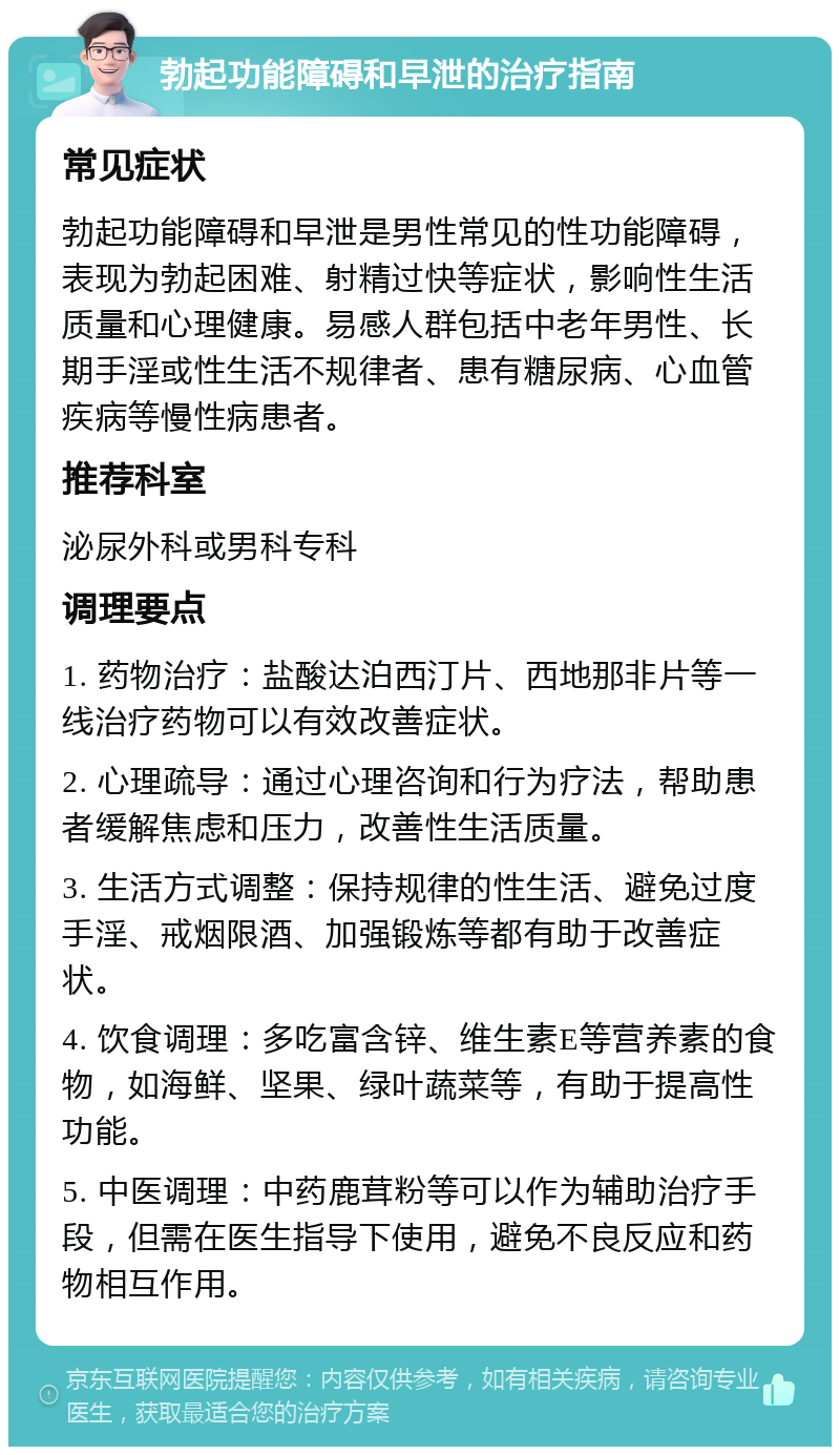 勃起功能障碍和早泄的治疗指南 常见症状 勃起功能障碍和早泄是男性常见的性功能障碍，表现为勃起困难、射精过快等症状，影响性生活质量和心理健康。易感人群包括中老年男性、长期手淫或性生活不规律者、患有糖尿病、心血管疾病等慢性病患者。 推荐科室 泌尿外科或男科专科 调理要点 1. 药物治疗：盐酸达泊西汀片、西地那非片等一线治疗药物可以有效改善症状。 2. 心理疏导：通过心理咨询和行为疗法，帮助患者缓解焦虑和压力，改善性生活质量。 3. 生活方式调整：保持规律的性生活、避免过度手淫、戒烟限酒、加强锻炼等都有助于改善症状。 4. 饮食调理：多吃富含锌、维生素E等营养素的食物，如海鲜、坚果、绿叶蔬菜等，有助于提高性功能。 5. 中医调理：中药鹿茸粉等可以作为辅助治疗手段，但需在医生指导下使用，避免不良反应和药物相互作用。