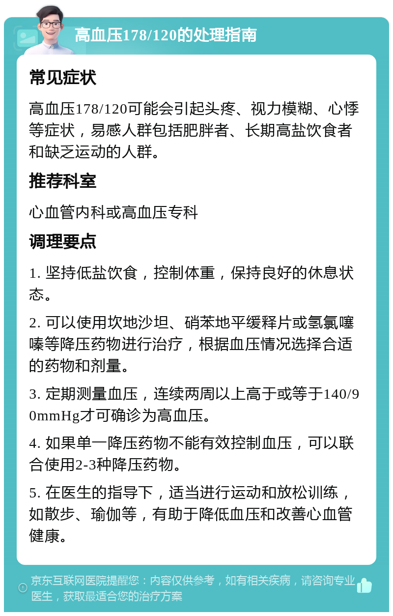 高血压178/120的处理指南 常见症状 高血压178/120可能会引起头疼、视力模糊、心悸等症状，易感人群包括肥胖者、长期高盐饮食者和缺乏运动的人群。 推荐科室 心血管内科或高血压专科 调理要点 1. 坚持低盐饮食，控制体重，保持良好的休息状态。 2. 可以使用坎地沙坦、硝苯地平缓释片或氢氯噻嗪等降压药物进行治疗，根据血压情况选择合适的药物和剂量。 3. 定期测量血压，连续两周以上高于或等于140/90mmHg才可确诊为高血压。 4. 如果单一降压药物不能有效控制血压，可以联合使用2-3种降压药物。 5. 在医生的指导下，适当进行运动和放松训练，如散步、瑜伽等，有助于降低血压和改善心血管健康。