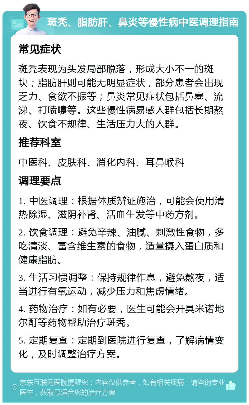 斑秃、脂肪肝、鼻炎等慢性病中医调理指南 常见症状 斑秃表现为头发局部脱落，形成大小不一的斑块；脂肪肝则可能无明显症状，部分患者会出现乏力、食欲不振等；鼻炎常见症状包括鼻塞、流涕、打喷嚏等。这些慢性病易感人群包括长期熬夜、饮食不规律、生活压力大的人群。 推荐科室 中医科、皮肤科、消化内科、耳鼻喉科 调理要点 1. 中医调理：根据体质辨证施治，可能会使用清热除湿、滋阴补肾、活血生发等中药方剂。 2. 饮食调理：避免辛辣、油腻、刺激性食物，多吃清淡、富含维生素的食物，适量摄入蛋白质和健康脂肪。 3. 生活习惯调整：保持规律作息，避免熬夜，适当进行有氧运动，减少压力和焦虑情绪。 4. 药物治疗：如有必要，医生可能会开具米诺地尔酊等药物帮助治疗斑秃。 5. 定期复查：定期到医院进行复查，了解病情变化，及时调整治疗方案。