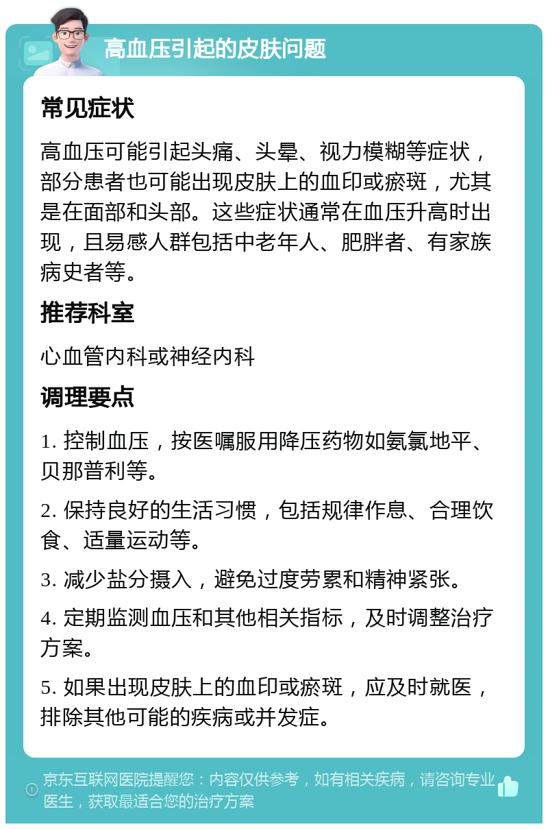 高血压引起的皮肤问题 常见症状 高血压可能引起头痛、头晕、视力模糊等症状，部分患者也可能出现皮肤上的血印或瘀斑，尤其是在面部和头部。这些症状通常在血压升高时出现，且易感人群包括中老年人、肥胖者、有家族病史者等。 推荐科室 心血管内科或神经内科 调理要点 1. 控制血压，按医嘱服用降压药物如氨氯地平、贝那普利等。 2. 保持良好的生活习惯，包括规律作息、合理饮食、适量运动等。 3. 减少盐分摄入，避免过度劳累和精神紧张。 4. 定期监测血压和其他相关指标，及时调整治疗方案。 5. 如果出现皮肤上的血印或瘀斑，应及时就医，排除其他可能的疾病或并发症。