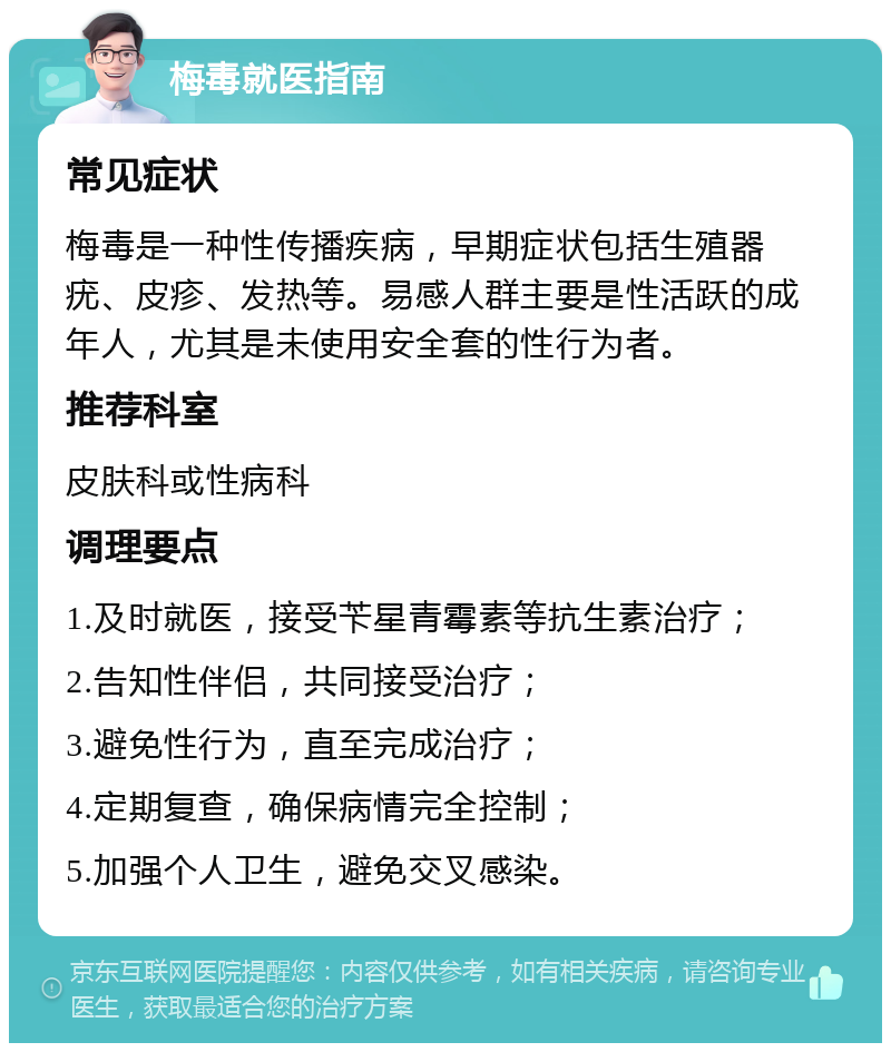 梅毒就医指南 常见症状 梅毒是一种性传播疾病，早期症状包括生殖器疣、皮疹、发热等。易感人群主要是性活跃的成年人，尤其是未使用安全套的性行为者。 推荐科室 皮肤科或性病科 调理要点 1.及时就医，接受苄星青霉素等抗生素治疗； 2.告知性伴侣，共同接受治疗； 3.避免性行为，直至完成治疗； 4.定期复查，确保病情完全控制； 5.加强个人卫生，避免交叉感染。