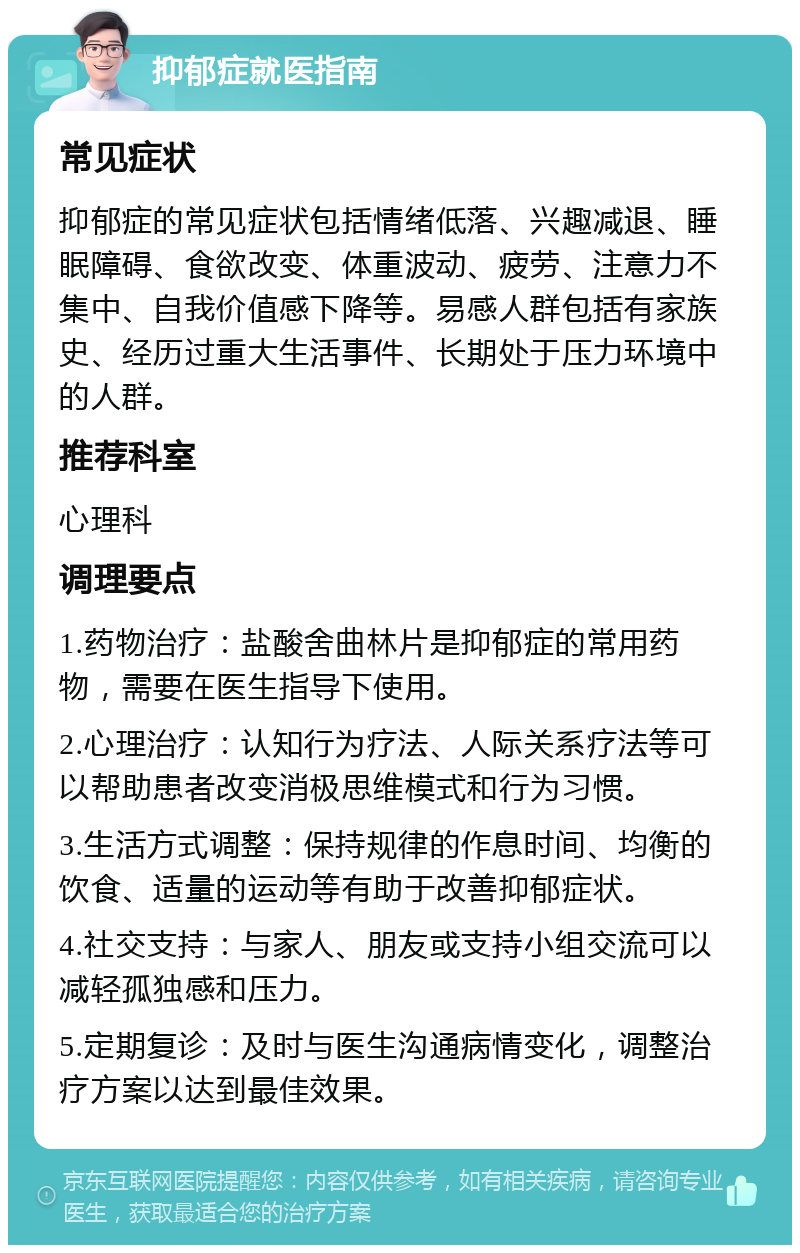 抑郁症就医指南 常见症状 抑郁症的常见症状包括情绪低落、兴趣减退、睡眠障碍、食欲改变、体重波动、疲劳、注意力不集中、自我价值感下降等。易感人群包括有家族史、经历过重大生活事件、长期处于压力环境中的人群。 推荐科室 心理科 调理要点 1.药物治疗：盐酸舍曲林片是抑郁症的常用药物，需要在医生指导下使用。 2.心理治疗：认知行为疗法、人际关系疗法等可以帮助患者改变消极思维模式和行为习惯。 3.生活方式调整：保持规律的作息时间、均衡的饮食、适量的运动等有助于改善抑郁症状。 4.社交支持：与家人、朋友或支持小组交流可以减轻孤独感和压力。 5.定期复诊：及时与医生沟通病情变化，调整治疗方案以达到最佳效果。