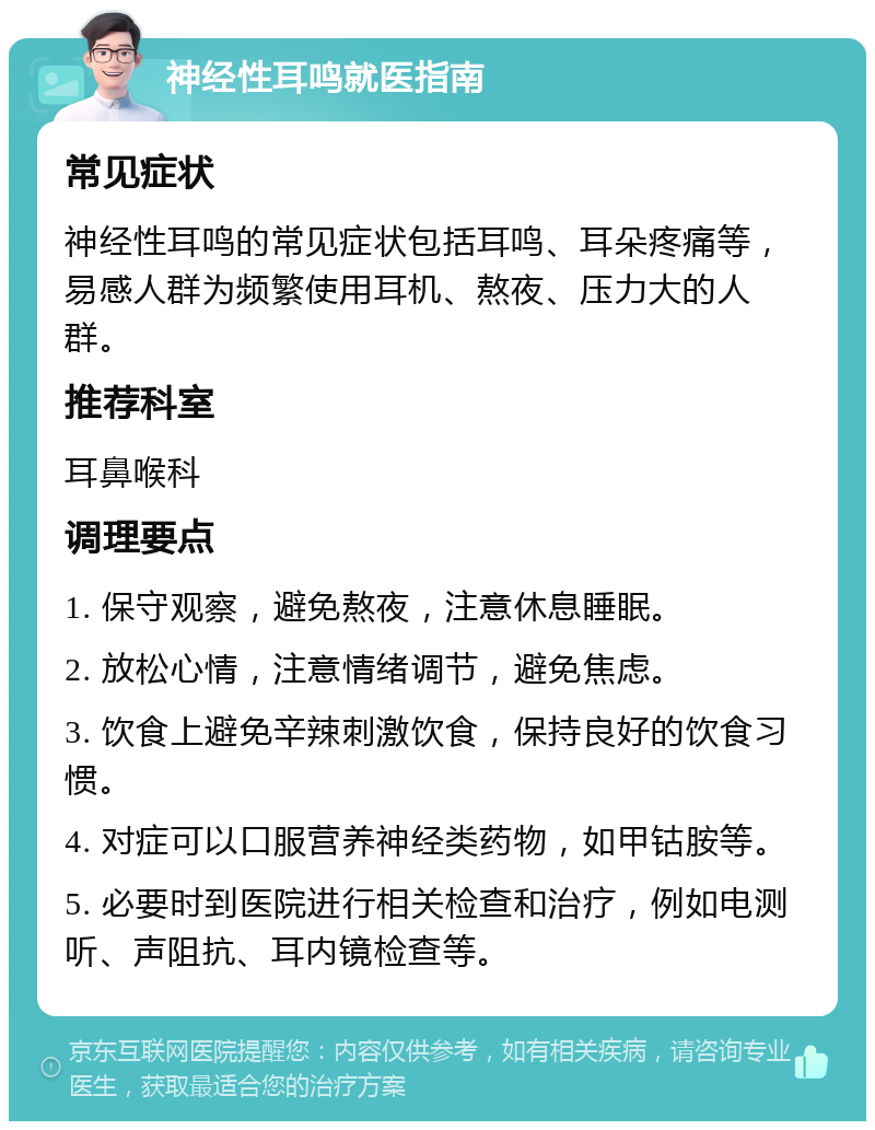 神经性耳鸣就医指南 常见症状 神经性耳鸣的常见症状包括耳鸣、耳朵疼痛等，易感人群为频繁使用耳机、熬夜、压力大的人群。 推荐科室 耳鼻喉科 调理要点 1. 保守观察，避免熬夜，注意休息睡眠。 2. 放松心情，注意情绪调节，避免焦虑。 3. 饮食上避免辛辣刺激饮食，保持良好的饮食习惯。 4. 对症可以口服营养神经类药物，如甲钴胺等。 5. 必要时到医院进行相关检查和治疗，例如电测听、声阻抗、耳内镜检查等。