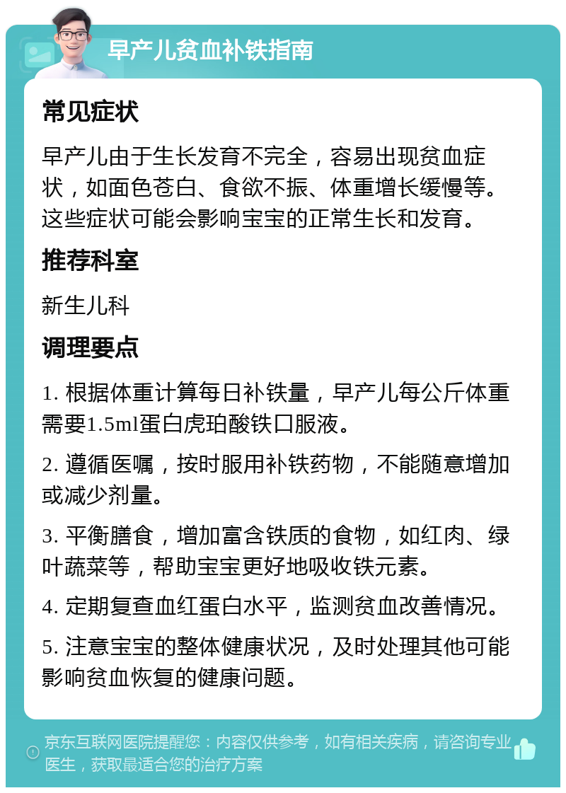 早产儿贫血补铁指南 常见症状 早产儿由于生长发育不完全，容易出现贫血症状，如面色苍白、食欲不振、体重增长缓慢等。这些症状可能会影响宝宝的正常生长和发育。 推荐科室 新生儿科 调理要点 1. 根据体重计算每日补铁量，早产儿每公斤体重需要1.5ml蛋白虎珀酸铁口服液。 2. 遵循医嘱，按时服用补铁药物，不能随意增加或减少剂量。 3. 平衡膳食，增加富含铁质的食物，如红肉、绿叶蔬菜等，帮助宝宝更好地吸收铁元素。 4. 定期复查血红蛋白水平，监测贫血改善情况。 5. 注意宝宝的整体健康状况，及时处理其他可能影响贫血恢复的健康问题。