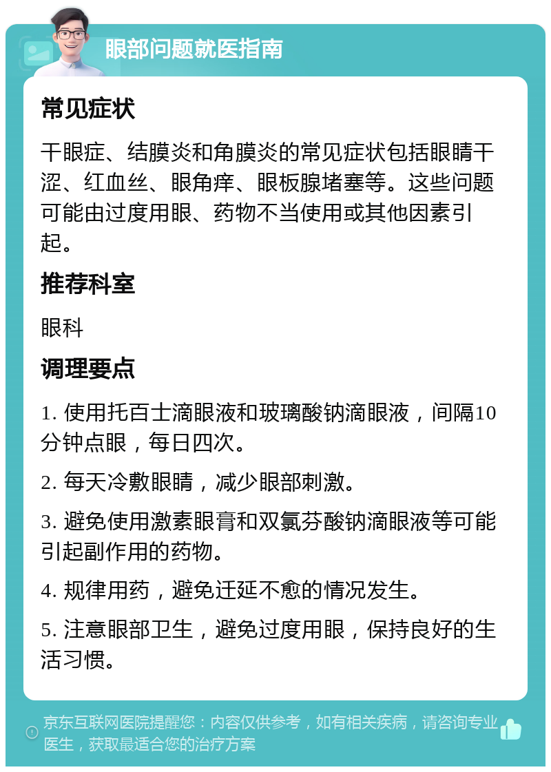 眼部问题就医指南 常见症状 干眼症、结膜炎和角膜炎的常见症状包括眼睛干涩、红血丝、眼角痒、眼板腺堵塞等。这些问题可能由过度用眼、药物不当使用或其他因素引起。 推荐科室 眼科 调理要点 1. 使用托百士滴眼液和玻璃酸钠滴眼液，间隔10分钟点眼，每日四次。 2. 每天冷敷眼睛，减少眼部刺激。 3. 避免使用激素眼膏和双氯芬酸钠滴眼液等可能引起副作用的药物。 4. 规律用药，避免迁延不愈的情况发生。 5. 注意眼部卫生，避免过度用眼，保持良好的生活习惯。