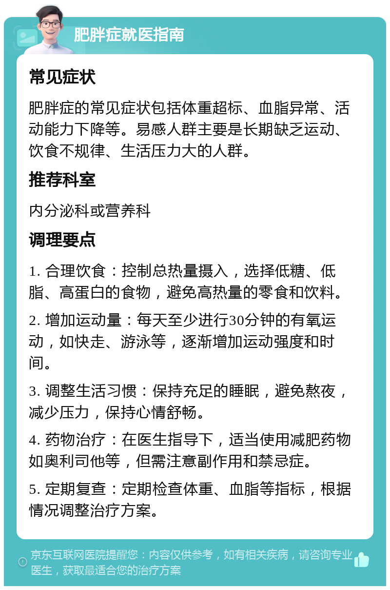 肥胖症就医指南 常见症状 肥胖症的常见症状包括体重超标、血脂异常、活动能力下降等。易感人群主要是长期缺乏运动、饮食不规律、生活压力大的人群。 推荐科室 内分泌科或营养科 调理要点 1. 合理饮食：控制总热量摄入，选择低糖、低脂、高蛋白的食物，避免高热量的零食和饮料。 2. 增加运动量：每天至少进行30分钟的有氧运动，如快走、游泳等，逐渐增加运动强度和时间。 3. 调整生活习惯：保持充足的睡眠，避免熬夜，减少压力，保持心情舒畅。 4. 药物治疗：在医生指导下，适当使用减肥药物如奥利司他等，但需注意副作用和禁忌症。 5. 定期复查：定期检查体重、血脂等指标，根据情况调整治疗方案。