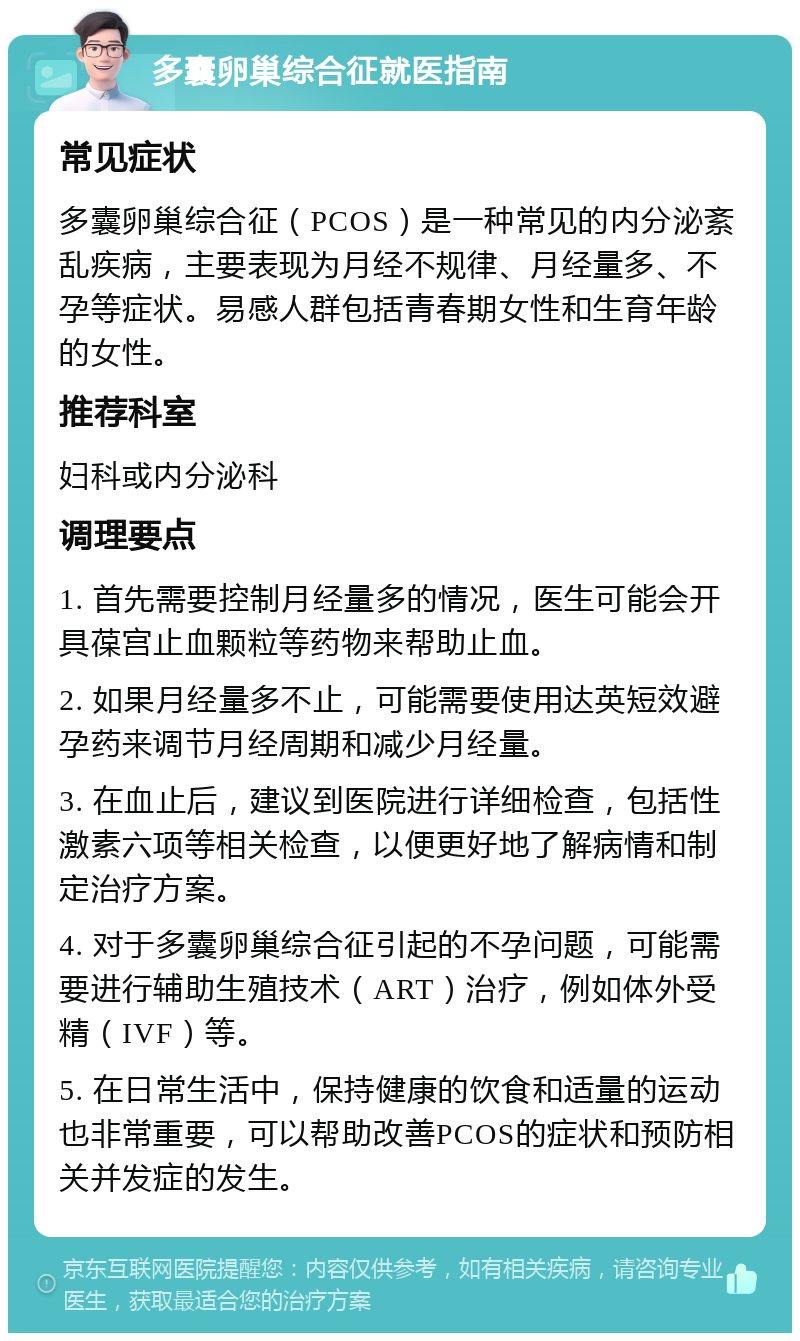 多囊卵巢综合征就医指南 常见症状 多囊卵巢综合征（PCOS）是一种常见的内分泌紊乱疾病，主要表现为月经不规律、月经量多、不孕等症状。易感人群包括青春期女性和生育年龄的女性。 推荐科室 妇科或内分泌科 调理要点 1. 首先需要控制月经量多的情况，医生可能会开具葆宫止血颗粒等药物来帮助止血。 2. 如果月经量多不止，可能需要使用达英短效避孕药来调节月经周期和减少月经量。 3. 在血止后，建议到医院进行详细检查，包括性激素六项等相关检查，以便更好地了解病情和制定治疗方案。 4. 对于多囊卵巢综合征引起的不孕问题，可能需要进行辅助生殖技术（ART）治疗，例如体外受精（IVF）等。 5. 在日常生活中，保持健康的饮食和适量的运动也非常重要，可以帮助改善PCOS的症状和预防相关并发症的发生。