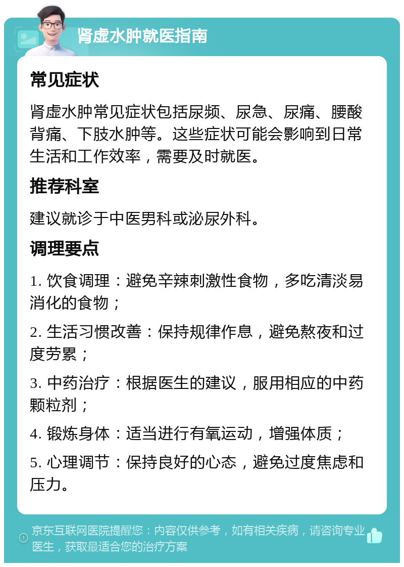 肾虚水肿就医指南 常见症状 肾虚水肿常见症状包括尿频、尿急、尿痛、腰酸背痛、下肢水肿等。这些症状可能会影响到日常生活和工作效率，需要及时就医。 推荐科室 建议就诊于中医男科或泌尿外科。 调理要点 1. 饮食调理：避免辛辣刺激性食物，多吃清淡易消化的食物； 2. 生活习惯改善：保持规律作息，避免熬夜和过度劳累； 3. 中药治疗：根据医生的建议，服用相应的中药颗粒剂； 4. 锻炼身体：适当进行有氧运动，增强体质； 5. 心理调节：保持良好的心态，避免过度焦虑和压力。