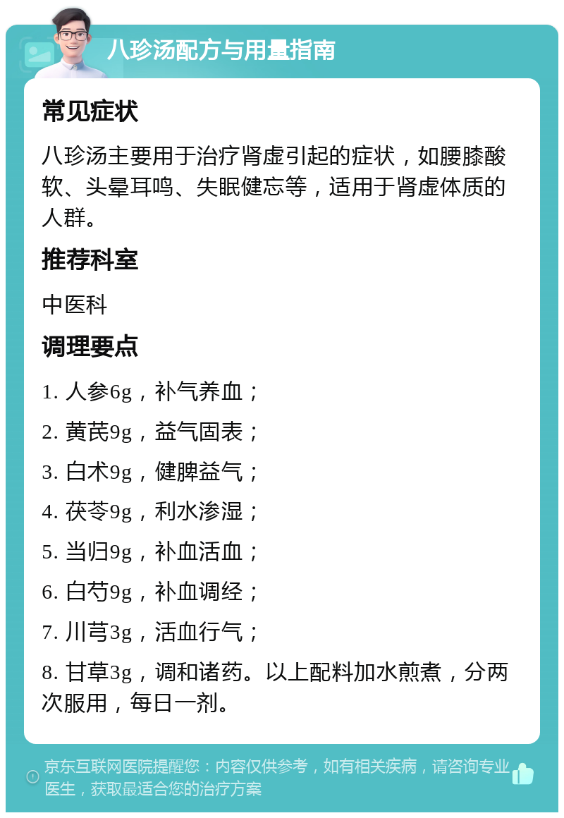 八珍汤配方与用量指南 常见症状 八珍汤主要用于治疗肾虚引起的症状，如腰膝酸软、头晕耳鸣、失眠健忘等，适用于肾虚体质的人群。 推荐科室 中医科 调理要点 1. 人参6g，补气养血； 2. 黄芪9g，益气固表； 3. 白术9g，健脾益气； 4. 茯苓9g，利水渗湿； 5. 当归9g，补血活血； 6. 白芍9g，补血调经； 7. 川芎3g，活血行气； 8. 甘草3g，调和诸药。以上配料加水煎煮，分两次服用，每日一剂。