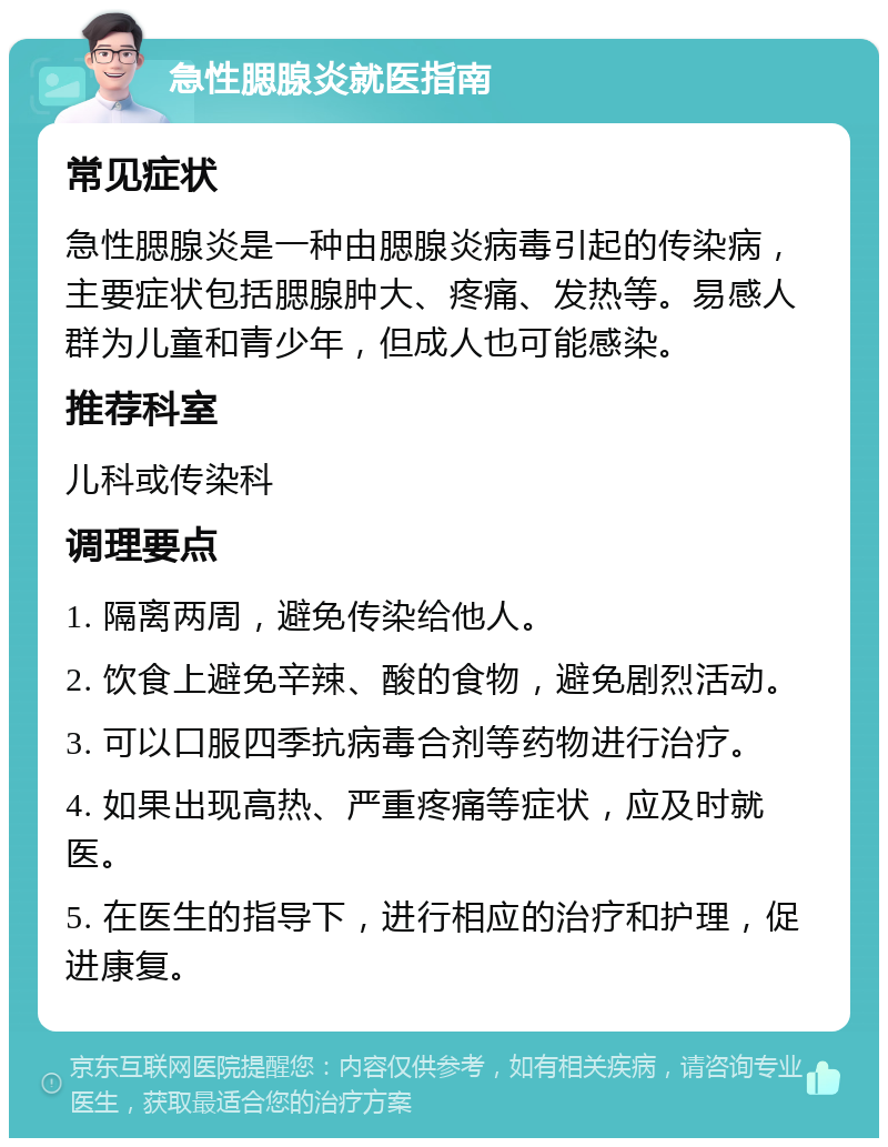 急性腮腺炎就医指南 常见症状 急性腮腺炎是一种由腮腺炎病毒引起的传染病，主要症状包括腮腺肿大、疼痛、发热等。易感人群为儿童和青少年，但成人也可能感染。 推荐科室 儿科或传染科 调理要点 1. 隔离两周，避免传染给他人。 2. 饮食上避免辛辣、酸的食物，避免剧烈活动。 3. 可以口服四季抗病毒合剂等药物进行治疗。 4. 如果出现高热、严重疼痛等症状，应及时就医。 5. 在医生的指导下，进行相应的治疗和护理，促进康复。