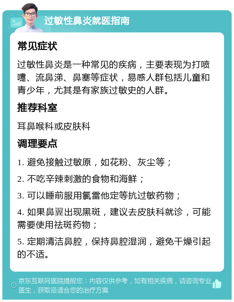 过敏性鼻炎就医指南 常见症状 过敏性鼻炎是一种常见的疾病，主要表现为打喷嚏、流鼻涕、鼻塞等症状，易感人群包括儿童和青少年，尤其是有家族过敏史的人群。 推荐科室 耳鼻喉科或皮肤科 调理要点 1. 避免接触过敏原，如花粉、灰尘等； 2. 不吃辛辣刺激的食物和海鲜； 3. 可以睡前服用氯雷他定等抗过敏药物； 4. 如果鼻翼出现黑斑，建议去皮肤科就诊，可能需要使用祛斑药物； 5. 定期清洁鼻腔，保持鼻腔湿润，避免干燥引起的不适。