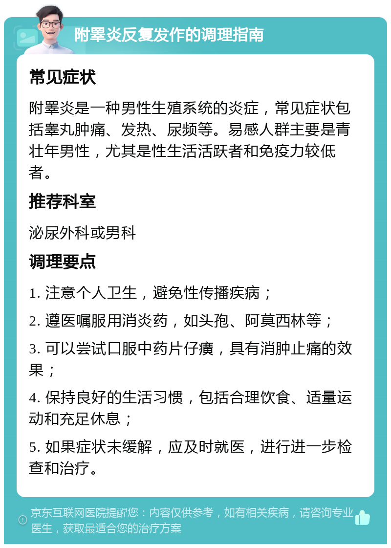 附睪炎反复发作的调理指南 常见症状 附睪炎是一种男性生殖系统的炎症，常见症状包括睾丸肿痛、发热、尿频等。易感人群主要是青壮年男性，尤其是性生活活跃者和免疫力较低者。 推荐科室 泌尿外科或男科 调理要点 1. 注意个人卫生，避免性传播疾病； 2. 遵医嘱服用消炎药，如头孢、阿莫西林等； 3. 可以尝试口服中药片仔癀，具有消肿止痛的效果； 4. 保持良好的生活习惯，包括合理饮食、适量运动和充足休息； 5. 如果症状未缓解，应及时就医，进行进一步检查和治疗。