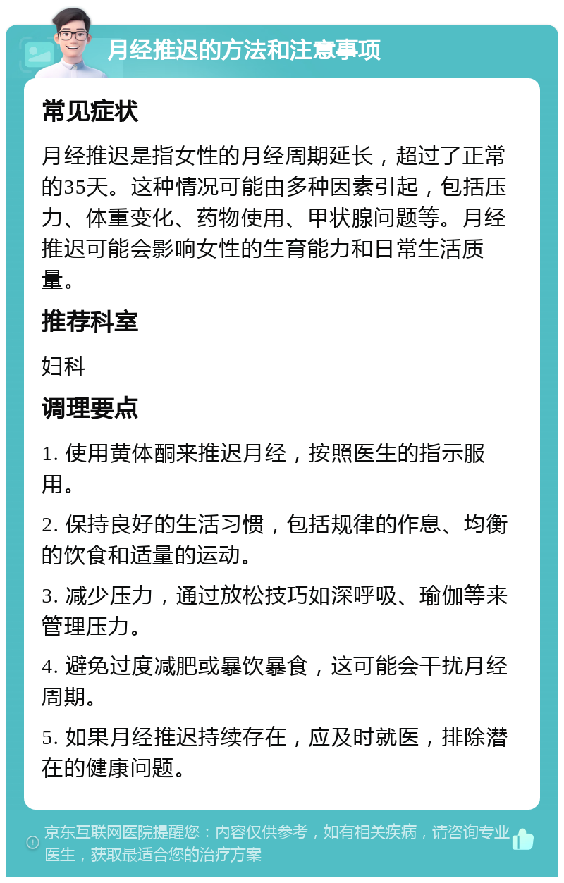 月经推迟的方法和注意事项 常见症状 月经推迟是指女性的月经周期延长，超过了正常的35天。这种情况可能由多种因素引起，包括压力、体重变化、药物使用、甲状腺问题等。月经推迟可能会影响女性的生育能力和日常生活质量。 推荐科室 妇科 调理要点 1. 使用黄体酮来推迟月经，按照医生的指示服用。 2. 保持良好的生活习惯，包括规律的作息、均衡的饮食和适量的运动。 3. 减少压力，通过放松技巧如深呼吸、瑜伽等来管理压力。 4. 避免过度减肥或暴饮暴食，这可能会干扰月经周期。 5. 如果月经推迟持续存在，应及时就医，排除潜在的健康问题。