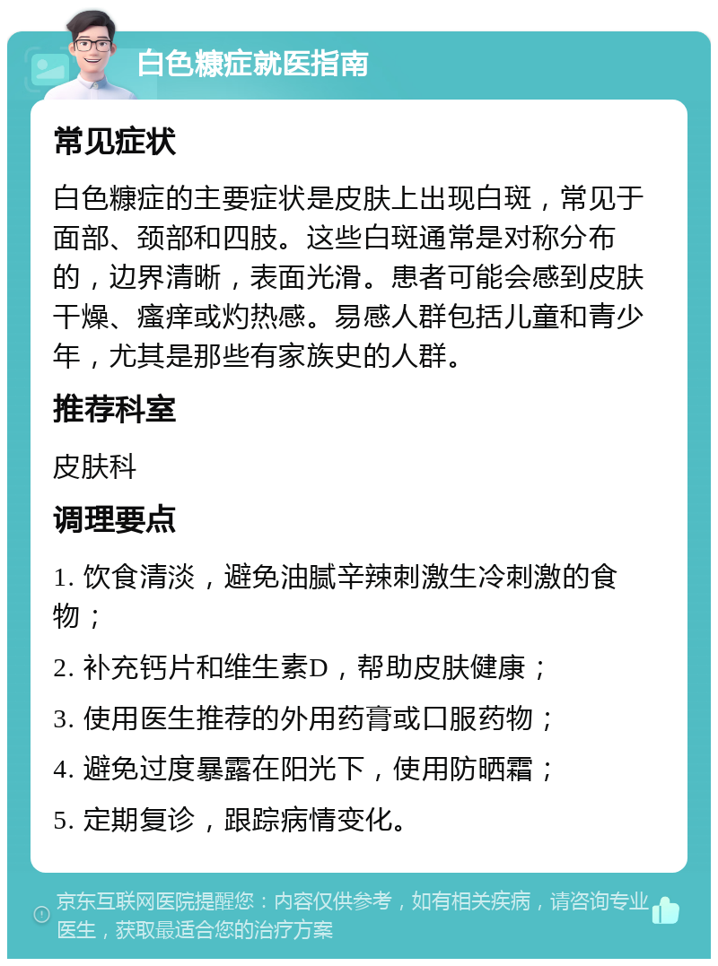 白色糠症就医指南 常见症状 白色糠症的主要症状是皮肤上出现白斑，常见于面部、颈部和四肢。这些白斑通常是对称分布的，边界清晰，表面光滑。患者可能会感到皮肤干燥、瘙痒或灼热感。易感人群包括儿童和青少年，尤其是那些有家族史的人群。 推荐科室 皮肤科 调理要点 1. 饮食清淡，避免油腻辛辣刺激生冷刺激的食物； 2. 补充钙片和维生素D，帮助皮肤健康； 3. 使用医生推荐的外用药膏或口服药物； 4. 避免过度暴露在阳光下，使用防晒霜； 5. 定期复诊，跟踪病情变化。