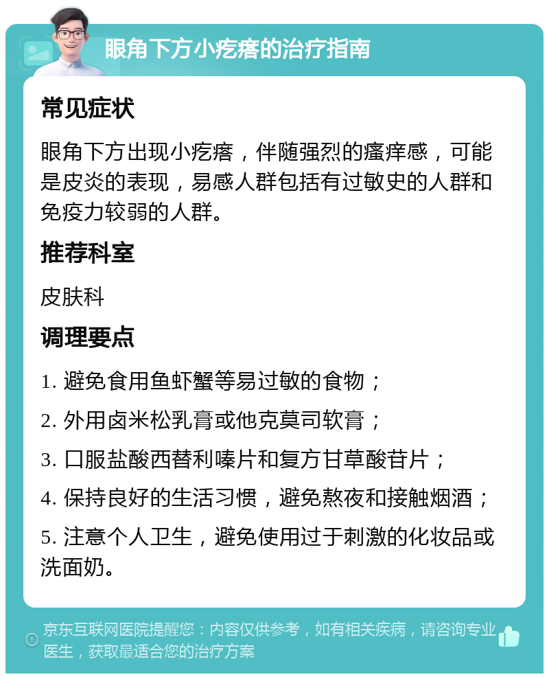 眼角下方小疙瘩的治疗指南 常见症状 眼角下方出现小疙瘩，伴随强烈的瘙痒感，可能是皮炎的表现，易感人群包括有过敏史的人群和免疫力较弱的人群。 推荐科室 皮肤科 调理要点 1. 避免食用鱼虾蟹等易过敏的食物； 2. 外用卤米松乳膏或他克莫司软膏； 3. 口服盐酸西替利嗪片和复方甘草酸苷片； 4. 保持良好的生活习惯，避免熬夜和接触烟酒； 5. 注意个人卫生，避免使用过于刺激的化妆品或洗面奶。