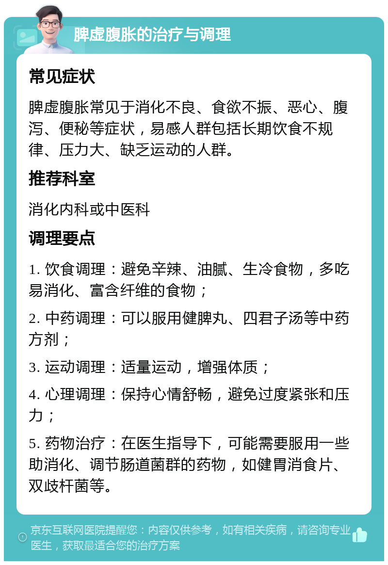 脾虚腹胀的治疗与调理 常见症状 脾虚腹胀常见于消化不良、食欲不振、恶心、腹泻、便秘等症状，易感人群包括长期饮食不规律、压力大、缺乏运动的人群。 推荐科室 消化内科或中医科 调理要点 1. 饮食调理：避免辛辣、油腻、生冷食物，多吃易消化、富含纤维的食物； 2. 中药调理：可以服用健脾丸、四君子汤等中药方剂； 3. 运动调理：适量运动，增强体质； 4. 心理调理：保持心情舒畅，避免过度紧张和压力； 5. 药物治疗：在医生指导下，可能需要服用一些助消化、调节肠道菌群的药物，如健胃消食片、双歧杆菌等。