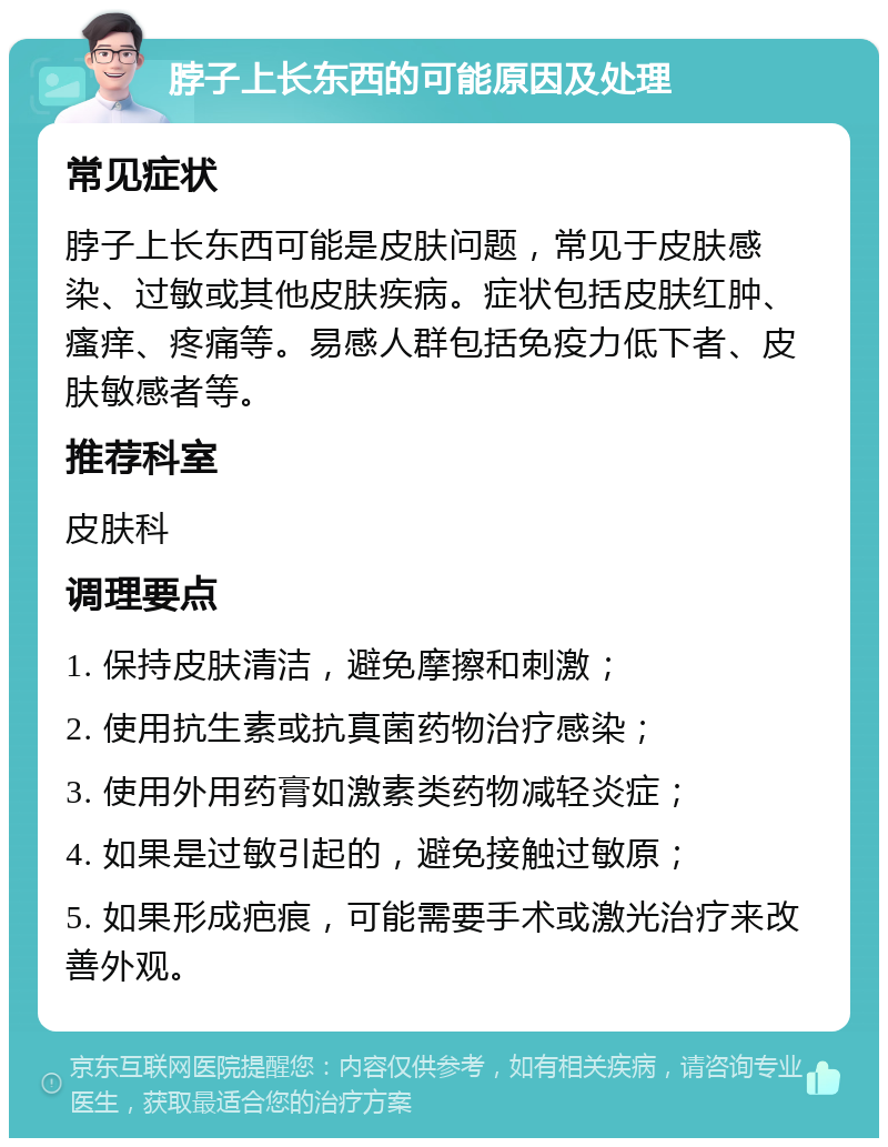 脖子上长东西的可能原因及处理 常见症状 脖子上长东西可能是皮肤问题，常见于皮肤感染、过敏或其他皮肤疾病。症状包括皮肤红肿、瘙痒、疼痛等。易感人群包括免疫力低下者、皮肤敏感者等。 推荐科室 皮肤科 调理要点 1. 保持皮肤清洁，避免摩擦和刺激； 2. 使用抗生素或抗真菌药物治疗感染； 3. 使用外用药膏如激素类药物减轻炎症； 4. 如果是过敏引起的，避免接触过敏原； 5. 如果形成疤痕，可能需要手术或激光治疗来改善外观。